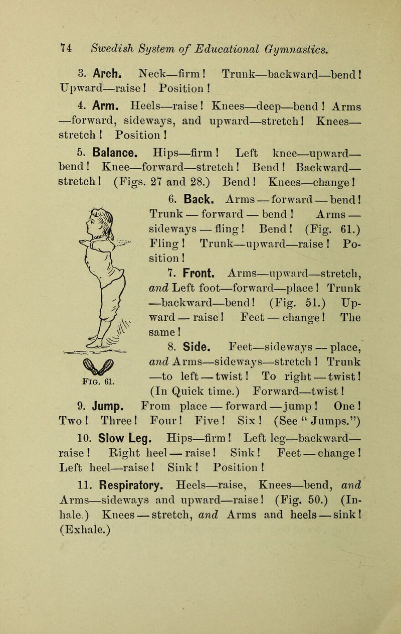 3. Arch. Neck—firm! Trunk—backward—bend! Upward—raise! Position! 4. Arm. Heels—raise ! Knees—deep—bend ! Arms —forward, sideways, and upward—stretch! Knees— stretch ! Position ! 5. Balance. Hips—firm ! Left knee—upward— bend ! Knee—forward—stretch ! Bend ! Backward— stretch! (Figs. 27 and 28.) Bend ! Knees—change! 6. Back. Arms — forward — bend! Trunk — forward — bend ! Arms — sideways — fling! Bend! (Fig. 61.) Fling ! Trunk—upward—raise ! Po- sition ! 7. Front. Arms—upward—stretch, and Left foot—forward—place ! Trunk —backward—bend! (Fig. 51.) Up- ward — raise! Feet — change! The same! 8. Side. Feet—sideways — place, and Arms—sideways—stretch ! Trunk —to left — twist! To right — twist! (In Quick time.) Forward—twist! 9. Jump. From place — forward—jump! One! Two! Three! Four! Five! Six! (See “ Jumps.”) 10. Slow Leg. Hips—firm! Left leg—backward— raise! Right heel—raise! Sink! Feet — change! Left heel—raise! Sink ! Position ! 11. Respiratory. Heels—raise, Knees—bend, and Arms—sideways and upward—raise ! (Fig. 50.) (In- hale.) Knees — stretch, and Arms and heels — sink! (Exhale.)