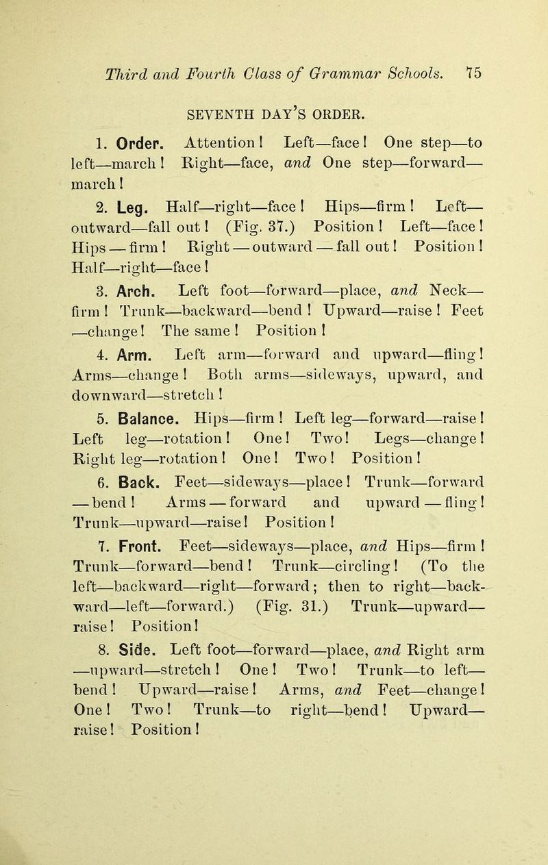 SEVENTH DAY’S ORDER. 1. Order. Attention 1 Left—face ! One step—to left—march I Right—face, and One step—forward— march I 2. Leg. Half—right—face l Hips—firm l Left— outward—fall out I (Fig. 37.) Position ! Left—face ! Hips — firm 1 Right — outward — fall out! Position ! Half—right—face ! 3. Arch. Left foot—forward—place, and Neck— firm ! Trunk—backward—bend ! Upward—raise ! Feet ,—clmnge! The same ! Position l 4. Arm. Left arm—forward and upward—fling! Arms—change I Both arms—sideways, upward, and downward—stretch ! 5. Balance. Hips—firm ! Left leg—forward—raise ! Left leg—rotation I One! Two! Legs—change! Right leg—rotation! One! Two! Position! 6. Back. Feet—sidewaj^s—place ! Trunk—forward — bend! Arms — forward and upward—fling! Trunk—upward—raise! Position ! 7. Front. Feet—sideways—place, and Hips—firm ! Trunk—forward—bend ! Trunk—circling ! (To the left—backward—right—forward; then to right—back- ward—left—forward.) (Fig. 31.) Trunk—upward— raise! Position! 8. Side. Left foot—forward—place, and Right arm —upward—stretch ! One ! Two ! Trunk—to left— bend! Upward—raise! Arms, and Feet—change! One! Two! Trunk—to right—bend! Upward—■ raise! Position!