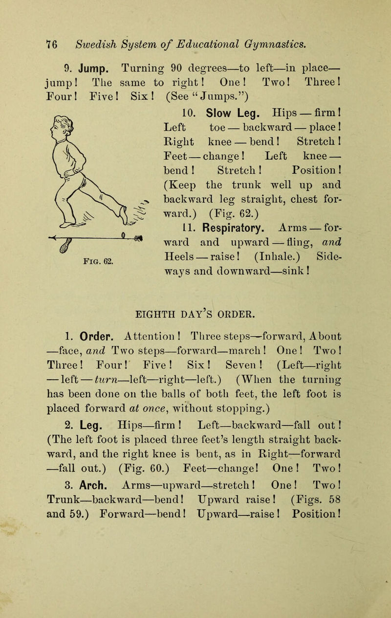 9. Jump. Turning 90 degrees—to left—in place— jump! The same to right! One! Two! Three! Tour! Five! Six! (See “Jumps.”) 10. Slow Leg. Hips — firm! Left toe — backward — place ! Right knee — bend! Stretch ! Feet — change! Left knee — bend! Stretch! Position! (Keep the trunk well up and backward leg straight, chest for- ward.) (Fig. 62.) 11. Respiratory. Arms — for- ward and upward — fling, and Heels — raise! (Inhale.) Side- ways and downward—sink! EIGHTH DAY’S ORDER. 1. Order. Attention! Three steps—forward, About —face, and Two steps—forward—march! One! Two! Three! Four! Five! Six! Seven! (Left—right — left — turn—left—right—left.) (When the turning has been done on the balls of both feet, the left foot is placed forward at once, without stopping.) 2. Leg. Hips—firm ! Left—backward—fall out! (The left foot is placed three feet’s length straight back- ward, and the right knee is bent, as in Right—forward —fall out.) (Fig. 60.) Feet—change! One! Two! 3. Arch. Arms—upward—stretch ! One ! Two ! Trunk—backward—bend! Upward raise! (Figs. 58 and 59.) Forward—bend! Upward—raise! Position!