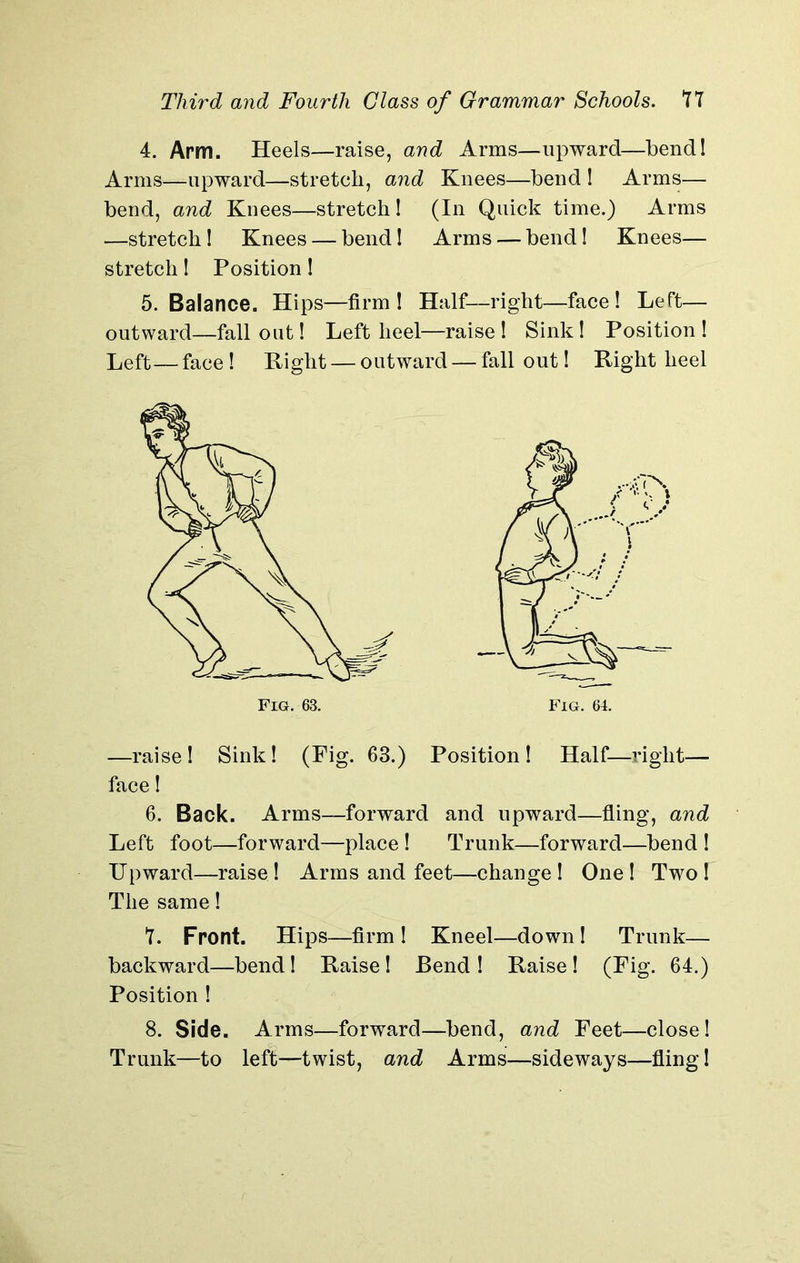 4. Arm. Heels—raise, and Arms—upward—bend! Arms—upward—stretch, and Kuees—bend ! Arms— bend, and Knees—stretch! (In Quick time.) Arms —stretch! Knees — bend! Arms — bend! Knees— stretch! Position! 5. Balance. Hips—firm! Half—right—face! Left— outward—fall out! Left heel—raise ! Sink! Position ! Left—face ! Right — outward — fall out! Right heel —raise! Sink! (Fig. 63.) Position! Half—right— face! 6. Back. Arms—forward and upward—fling, and Left foot—forward—place ! Trunk—forward—bend ! Upward—raise ! Arms and feet—change ! One ! Two ! The same! *1. Front. Hips—firm ! Kneel—down ! Trunk— backward—bend! Raise! Bend ! Raise ! (Fig. 64.) Position ! Trunk—to left—twist, and Arms—sideways—fling!