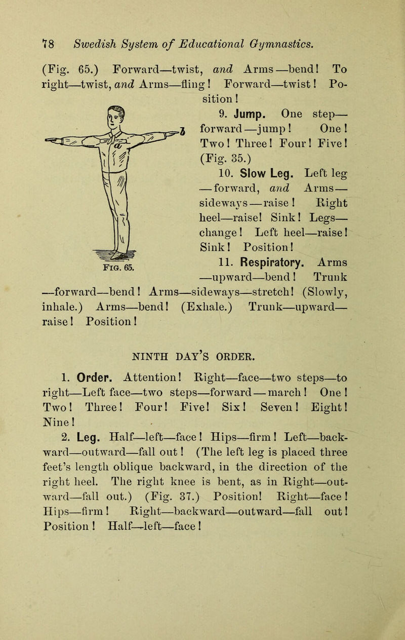 (Fig. 65.) Forward—twist, and Arms—bend! To right—twist, and Arms—fling! Forward—twist! Po- sition ! 9. Jump. One step— forward—jump ! One ! Two ! Three! Four! Five 1 (Fig. 85.) 10. Slow Leg. Left leg — forward, and Arms— sideways—raise! Right heel—raise! Sink! Legs— change! Left heel—raise! Sink! Position! 11. Respiratory. Arms —upward—bend ! Trunk —forward—bend ! Arms—sideways—stretch! (Slowly, inhale.) Arms—bend! (Exhale.) Trunk—upward— raise! Position! NINTH DAY’S ORDER. 1. Order. Attention! Right—face—two steps—to right—Left face—two steps—forward — march! One! Two! Three! Four! Five! Six! Seven! Eight! Nine! 2. Leg. Half—left—face! Hips—firm! Left—back- ward—outward—fall out! (The left leg is placed three feet’s length oblique backward, in the direction of the right heel. The right knee is bent, as in Right—out- ward—fall out.) (Fig. 37.) Position! Right—face ! Hips—firm ! Right—backward—outward—fall out! Position ! Half-^left—face !