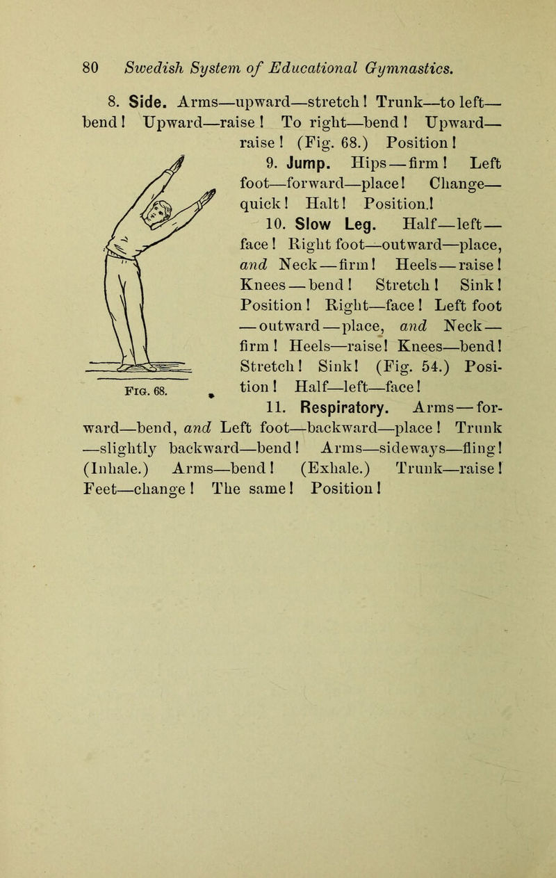 8. Side. Arms—upward—stretch! Trunk—to left— bend! Upward—raise! To right—bend! Upward— raise ! (Fig. 68.) Position ! 9. Jump. Hips — firm! Left foot—forward—place! Change— quick! Halt! Position.! 10. Slow Leg. Half—left — face ! Right foot—outward—place, and Neck—firm! Heels — raise! Knees — bend ! Stretch I Sink ! Position ! Right—face ! Left foot — outward—place, and Neck — firm! Heels—raise! Knees—bend! Stretch! Sink! (Fig. 54.) Posi- Fig. 68. * tion 1 Half—left—face! 11. Respiratory. Arms — for- ward—bend, and Left foot—backward—place! Trunk —slightly backward—bend! Arms—sideways—fling! (Inhale.) Arms—bend ! (Exhale.) Trunk—raise ! Feet—change ! The same ! Position !
