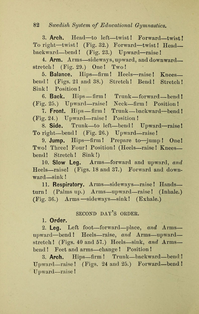 3. Arch. Head—to left—twist! Forward—twist! To right—twist! (Fig. 32.) Forward—twist! Head— backward—bend! (Fig. 23.) Upward—raise! 4. Arm. Arms—sideways, upward, and downward— stretch! (Fig. 29.) One ! Two! 5. Balance. Hips—firm! Heels—raise! Knees— bend! (Figs. 21 and 38.) Stretch! Bend! Stretch! Sink! Position ! 6. Back. Hips—firm! Trunk—forward—bend! (Fig. 25.) Upward—raise! Neck—firm! Position! 7. Front. Hips—firm! Trunk—backward—bend! (Fig. 24.) Upward—raise! Position! 8. Side. Trunk—to left—bend! Upward—raise! To right—bend! (Fig. 26.) Upward—raise! 9. Jump. Hips—firm! Prepare to—-jump! One! Two! Three! Four! Position! (Heels—raise! Knees— bend! Stretch! Sink!) 10. Slow Leg. Arms—forward and upward, and Heels—raise! (Figs. 18 and 37.) Forward and down- ward—sink ! 11. Respiratory. Arms—sideways—raise! Hands— turn! (Palms up.) Arms—upward—raise! (Inhale.) (Fig. 36.) Arms—sideways—sink! (Exhale.) SECOND DAY’S ORDER. 1. Order. 2. Leg. Left foot—forward—place, and Arms— upward—bend ! Heels—raise, and Arms—upward— stretch ! (Figs. 40 and 57.) Heels—sink, and Arms— bend ! Feet and arms—change ! Position ! 3. Arch. Hips—firm ! Trunk—backward—bend ! Upward—raise! (Figs. 24 and 25.) Forward—bend! Upward—raise!