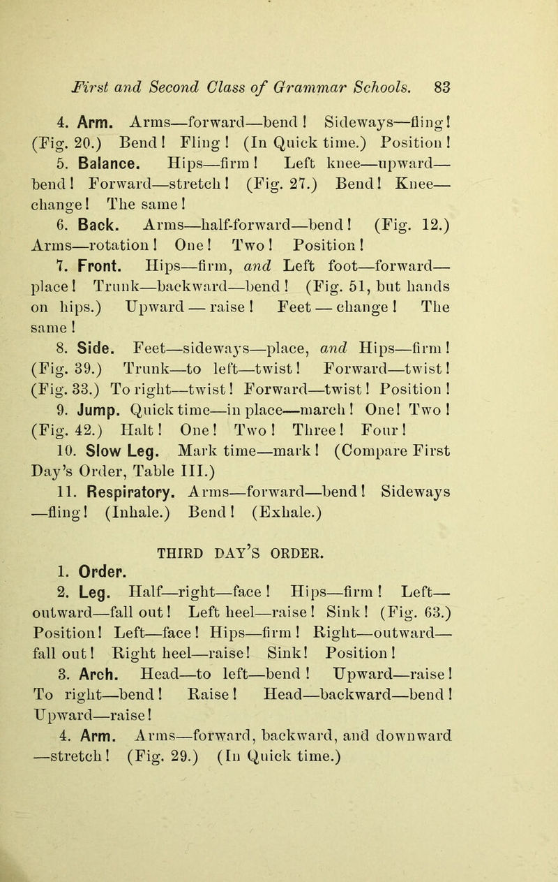 4. Arm. Arms—forward—bend! Sideways—fling! (Fig. 20.) Bend ! Fling ! (In Quick time.) Position ! 5. Balance. Hips—firm ! Left knee—upward— bend! Forward—stretch! (Fig. 27.) Bend! Knee— change! The same ! 6. Back. Arms—half-forward—bend ! (Fig. 12.) Arms—rotation ! One ! Two ! Position ! 7. Front. Hips—firm, and Left foot—forward— place! Trunk—backward—bend! (Fig. 51, but hands on hips.) Upward — raise! Feet — change! The same ! 8. Side. Feet—sideways—place, and Hips—firm! (Fig. 39.) Trunk—to left—twist! Forward—twist! (Fig. 33.) To right—twist! Forward—twist! Position ! 9. Jump. Quick time—in place—march! One! Two! (Fig. 42.) Halt! One! Two! Three! Four! 10. Slow Leg. Mark time—mark! (Compare First Hay’s Order, Table III.) 11. Respiratory. Arms—forward—bend! Sideways —fling! (Inhale.) Bend! (Exhale.) THIRD DAY’S ORDER. 1. Order. 2. Leg. Half—right—face! Hips—firm! Left— outward—fallout! Left heel—raise! Sink! (Fig. 63.) Position! Left—face! Hips—firm! Right—outward— fallout! Right heel—raise! Sink! Position! 3. Arch. Head—to left—bend! Upward—raise I To right—bend ! Raise ! Head—backward—bend ! Upward—raise! 4. Arm. Arms—forward, backward, and downward —stretch! (Fig, 29.) (In Quick time.)