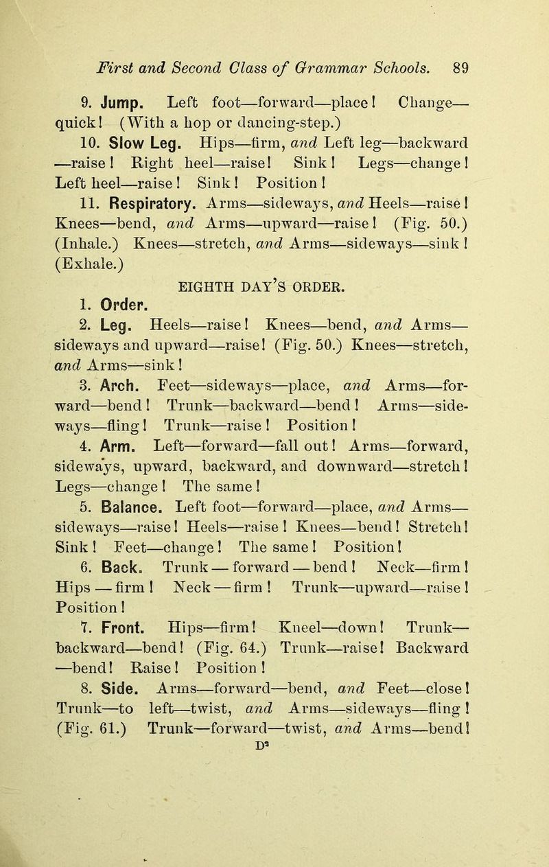 9. Jump. Left foot—forward—place ! Change— quick! (With a hop or dancing-step.) 10. Slow Leg. Hips—firm, and Left leg—backward —raise! Right heel—raise! Sink! Legs—change! Left heel—raise ! Sink ! Position ! 11. Respiratory. Arms—sideways, and Heels—raise! Knees—bend, and Arms—upward—raise ! (Pig. 50.) (Inhale.) Knees—stretch, and Arms—sideways—sink ! (Exhale.) EIGHTH DAY’S ORDER. 1. Order. 2. Leg. Heels—raise! Knees—bend, and Arms— sideways and upward—raise! (Fig. 50.) Knees—stretch, and Arms—sink! 3. Arch. Feet—sideways—place, and Arms—for- ward—bend ! Trunk—backward—bend ! Arms—side- ways—fling! Trunk—raise ! Position ! 4. Arm. Left—forward—fallout! Arms—forward, sideways, upward, backward, and downward—stretch! Legs—change ! The same ! 5. Balance. Left foot—forward—place, and Arms— sideways—raise! Heels—raise! Knees—bend! Stretch! Sink! Feet—change! The same! Position! 6. Back. Trunk — forward — bend! Neck—firm! Hips — firm ! Neck — firm ! Trunk—upward—raise ! Position! 7. Front. Hips—firm! Kneel—down! Trunk— backward—bend! (Fig. 64.) Trunk—raise! Backward —bend! Raise! Position! 8. Side. Arms—forward—bend, and Feet.—close! Trunk—to left—twist, and Arms—sideways—fling ! (Fig. 61.) Trunk—forward—twist, and Arms—bend!