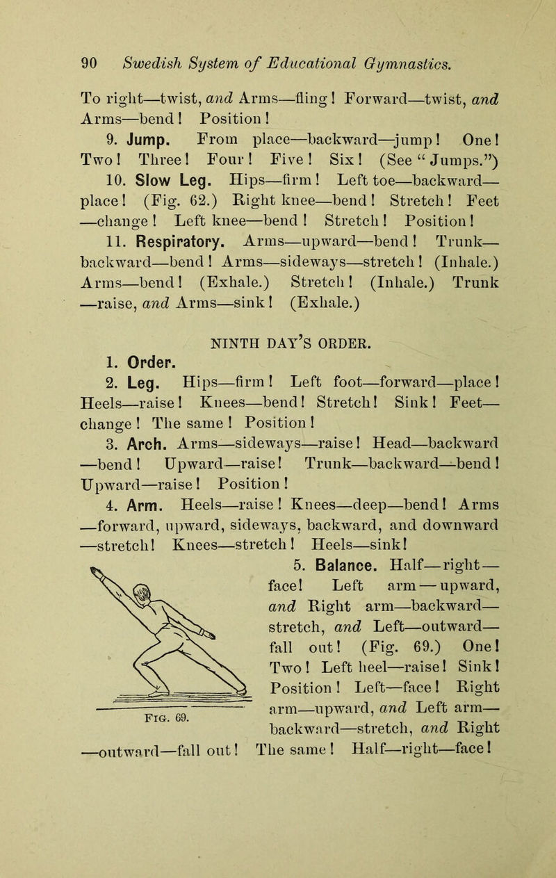 To right—twist, and Arms—fling ! Forward—twist, and Arms—bend ! Position ! 9. Jump. From place—backward—jump! One! Two! Three! Four! Five! Six! (See “ Jumps.”) 10. Slow Leg. Hips—firm! Left toe—backward— place! (Fig. 62.) Right knee—bend! Stretch! Feet —change ! Left knee—bend ! Stretch ! Position ! 11. Respiratory. Arms—upward—bend! Trunk— backward—bend ! Arms—sideways—stretch ! (Inhale.) Arms—bend! (Exhale.) Stretch! (Inhale.) Trunk —raise, and Arms—sink ! (Exhale.) NINTH DAY’S ORDER. 1. Order. 2. Leg. Hips—firm! Left foot—forward—place! Heels—raise! Knees—bend! Stretch! Sink ! Feet— change ! The same ! Position ! 3. Arch. Arms—sideways—raise! Head—backward —bend! Upward—raise! Trunk—backward—bend ! Upward—raise! Position ! 4. Arm. Heels—raise! Knees—deep—bend! Arms —forward, upward, sideways, backward, and downward —stretch! Knees—stretch! Heels—sink! 5. Balance. Half—right — face! Left arm — upward, and Right arm—backward— stretch, and Left—outward— fall out! (Fig. 69.) One! Two ! Left heel—raise! Sink! Position ! Left—face ! Right arm—upward, and Left arm— backward—stretch, and Right -outward—fall out! The same! Half—right—face!
