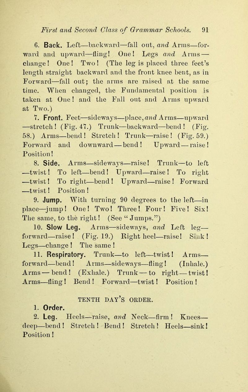 6. Back. Left—backward—fall out, and Arms—for- ward and upward—fling! One! Legs and Arms — change ! One ! Two ! (The leg is placed three feet’s length straight backward and the front knee bent, as in Forward—fall out; the arms are raised at the same time. When changed, the Fundamental position is taken at One! and the Fall out and Arms upward at Two.) 7. Front. Feet—sideways—place, and Arms—upward —stretch! (Fig. 47.) Trunk—backward—bend! (Fig. 58.) Arms—bend ! Stretch ! Trunk—raise ! (Fig. 59.) Forward and downward — bend! Upward — raise! Position! 8. Side. Arms—sideways—raise! Trunk—to left ■—twist! To left—bend! Upward—raise! To right —twist! To right—bend! Upward—raise! Forward —twist! Position ! 9. Jump. With turning 90 degrees to the left—in place—jump! One! Two! Three! Four! Five! Six! The same, to the right! (See u Jumps.”) 10. Slow Leg. Arms—sideways, and Left leg— forward—raise! (Fig. 19.) Right heel—raise! Sink! Legs—change ! The same ! 11. Respiratory. Trunk—to left—twist! Arms— forward—bend! Arms—sideways—fling! (Inhale.) Arms — bend! (Exhale.) Trunk — to right — twist! Arms—fling ! Bend ! Forward—twist! Position ! TENTH DAY’S ORDER. 1. Order. 2. Leg. Heels—raise, and Neck—firm! Knees— deep—bend! Stretch! Bend! Stretch! Heels—sink! Position!