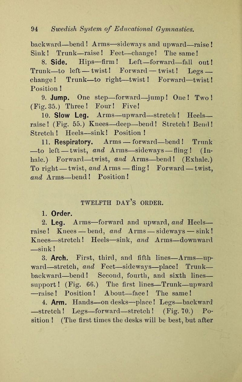 backward—bend ! Arms—sidewa37s and upward—raise ! Sink ! Trunk—raise ! Feet—change! The same ! 8. Side. Hips—firm ! Left—forward—fall out! Trunk—to left — twist! Forward — twist! Legs — change ! Trunk—to right—twist! Forward—twist! Position ! 9. Jump. One step—forward—-jump! One! Two! (Fig. 35.) Three! Four! Five! 10. Slow Leg. Arms—upward—stretch! Heels— raise! (Fig. 55.) Knees—deep—bend! Stretch! Bend! Stretch ! Heels—sink! Position ! 11. Respiratory. Arms — forward—bend! Trunk —to left — twist, and Arms—sideways — fling! (In- hale.) Forward—twist, and Arms—bend ! (Exhale.) To right — twist, and Arms — fling ! Forward — twist, and Arms—bend ! Position ! TWELFTH DAY’S ORDER. 1. Order. 2. Leg. Arms—forward and upward, and Heels— raise! Knees — bend, and Arms — sideways — sink! Knees—stretch! Heels—sink, and Arms—downward —sink! 3. Arch. First, third, and fifth lines—Arms—up- ward—stretch, and Feet—sideways—place! Trunk— backward—bend! Second, fourth, and sixth lines— support! (Fig. 66.) The first lines—Trunk—upward —raise ! Position ! About—face ! The same ! 4. Arm. Hands—on desks—place! Legs—backward —stretch! Legs—forward—stretch! (Fig. 70.) Po- sition ! (The first times the desks will be best, but after