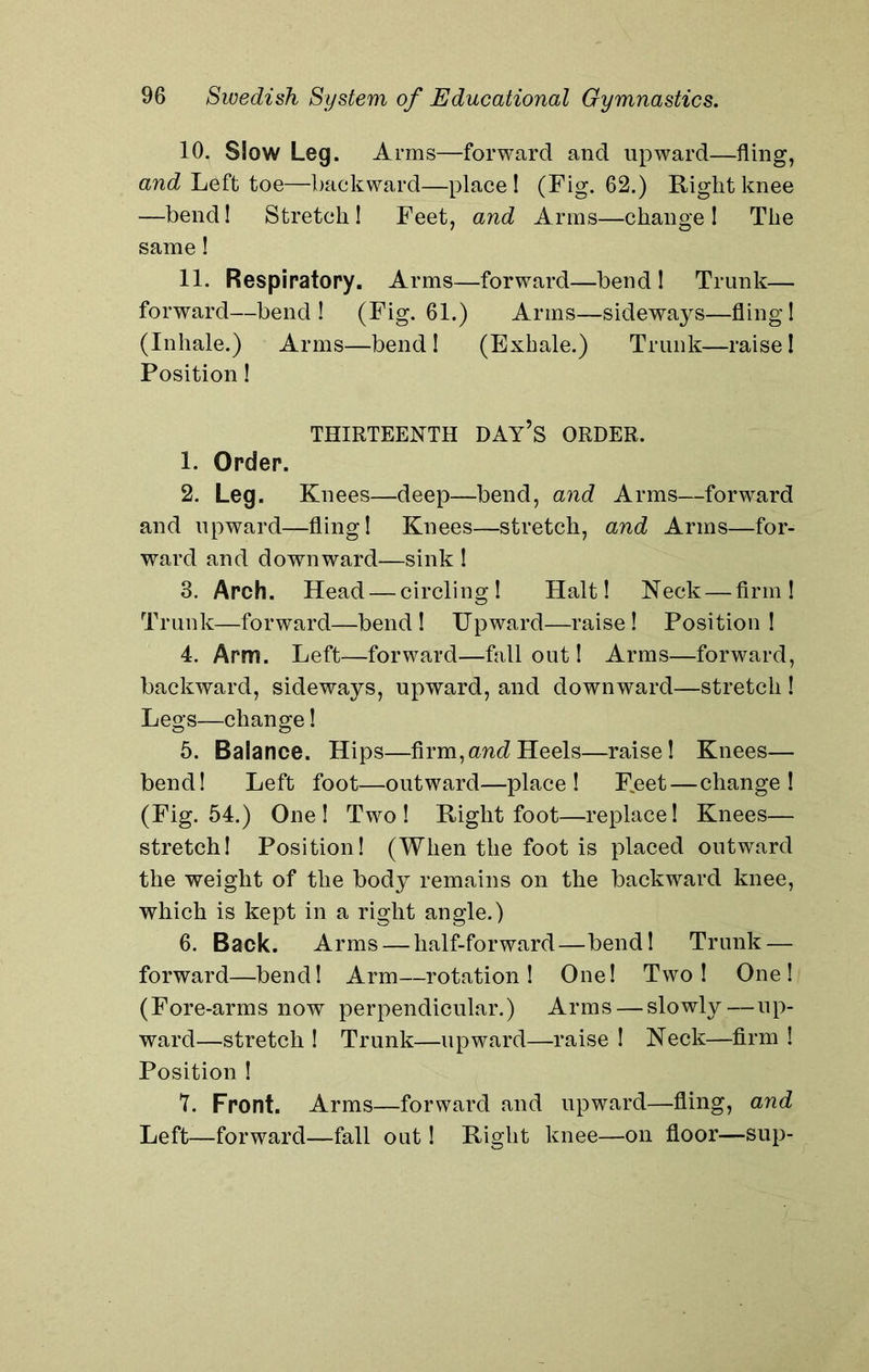 10. Slow Leg. Arms—forward and upward—fling, and Left toe—backward—place! (Fig. 62.) Right knee —bend! Stretch ! Feet, and Arms—change ! The same! 11. Respiratory. Arms—forward—bend! Trunk— forward—bend ! (Fig. 61.) Arms—sideways—fling! (Inhale.) Arms—bend! (Exhale.) Trunk—raise! Position! THIRTEENTH DAY’S ORDER. 1. Order. 2. Leg. Knees—deep—bend, and Arms—forward and upward—fling! Knees—stretch, and Arms—for- ward and downward—sink ! 3. Arch. Head — circling! Halt! Neck — firm! Trunk—forward—bend! Upward—raise! Position! 4. Arm. Left—forward—fallout! Arms—forward, backward, sideways, upward, and downward—stretch ! Legs—change! 5. Balance. Hips—firm,and Heels—raise! Knees— bend! Left foot—outward—place! F^eet—change! (Fig. 54.) One! Two! Right foot—replace! Knees— stretch! Position! (When the foot is placed outward the weight of the body remains on the backward knee, which is kept in a right angle.) 6. Back. Arms — half-forward—bend! Trunk — forward—bend! Arm—rotation! One! Two! One! (Fore-arms now perpendicular.) Arms — slowly—up- ward—stretch ! Trunk—upward—raise ! Neck—firm ! Position ! 7. Front. Arms—forward and upward—fling, and Left—forward—fall out! Right knee—on floor—sup-