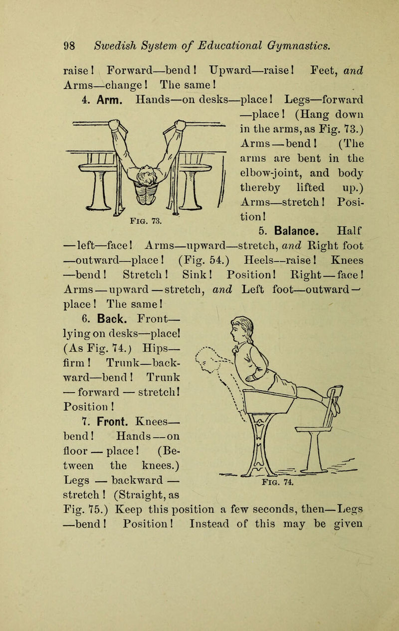 raise! Forward—bend ! Upward—raise! Feet, and Arms—change ! The same ! 4. Arm. Hands—on desks—place! Legs—forward —place ! (Hang down in the arms, as Fig. 73.) Arms—bend! (The arms are bent in the elbow-joint, and body thereby lifted up.) Arms—stretch ! Posi- tion! 5. Balance. Half —left—face! Arms—upward—stretch, and Right foot —outward—place! (Fig. 54.) Heels—raise! Knees —bend! Stretch! Sink! Position! Right — face! Arms — upward—stretch, and Left foot—outward — place ! The same! 6. Back. Front— lying on desks—place! (As Fig. 74.) Hips— firm ! Trunk—back- ward—bend! Trunk — forward — stretch! Position ! 7. Front. Knees— bend! Hands—on floor — place ! (Be- tween the knees.) Legs — backward —- stretch ! (Straight, as Fig. 75.) Keep this position a few seconds, then—Legs —bend! Position! Instead of this may be given