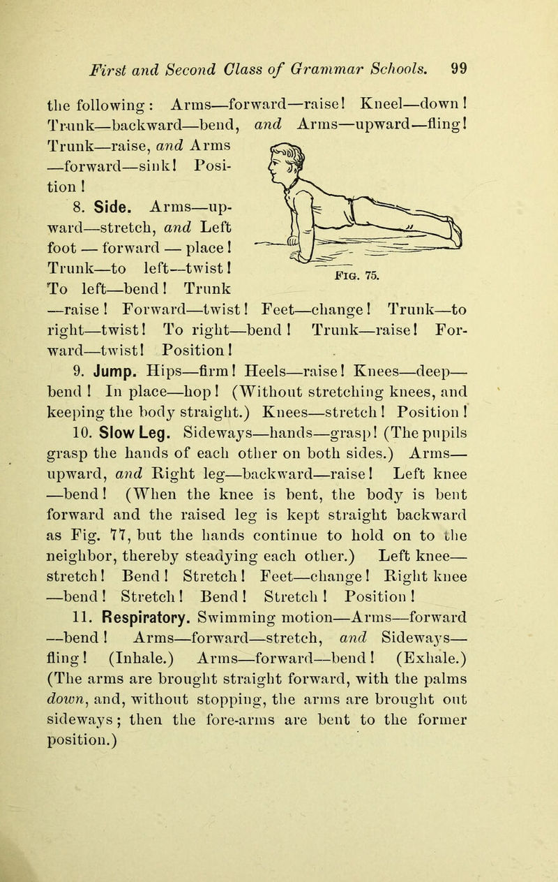 the following : Arms—forward—raise! Kneel—down! Trunk—backward—bend, and Arms—upward—fling! Trunk—raise, and Arms —forward—sink! Posi- tion ! 8. Side. Arms—up- ward—stretch, and Left foot — forward — place! Trunk—to left—twist! To left—bend ! Trunk —raise ! Forward—twist! Feet—change ! Trunk—to right—twist! To right—bend ! Trunk—raise! For- ward—twist! Position! 9. Jump. Hips—firm! Heels—raise! Knees—deep— bend ! In place—hop ! (Without stretching knees, and keeping the body straight.) Knees—stretch ! Position ! 10. Slow Leg. Sideways—hands—grasp! (Thepupils grasp the hands of each other on both sides.) Arms— upward, and Right leg—backward—raise! Left knee —bend! (When the knee is bent, the body is bent forward and the raised leg is kept straight backward as Fig. 77, but the hands continue to hold on to the neighbor, thereby steadying each other.) Left knee— stretch! Bend ! Stretch 1 Feet—change ! Right knee —bend ! Stretch ! Bend ! Stretch ! Position ! 11. Respiratory. Swimming motion—Arms—forward —bend ! Arms—forward—stretch, and Sidewa}7s— fling ! (Inhale.) Arms—forward—bend ! (Exhale.) (The arms are brought straight forward, with the palms down, and, without stopping, the arms are brought out sideways; then the fore-arms are bent to the former position.)