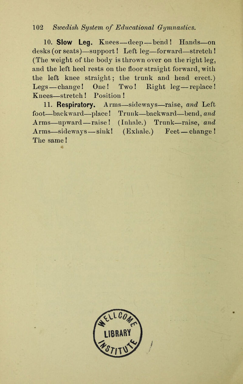 10. Slow Leg. Knees—deep — bend! Hands—on desks (or seats)—support! Left leg—forward—stretch ! (The weight of the body is thrown over on the right leg, and the left heel rests on the floor straight forward, with the left knee straight; the trunk and head erect.) Legs — change! One! Two! Right leg—replace! Knees—stretch ! Position ! 11. Respiratory. Arms—sideways—raise, and Left foot—backward—place! Trunk—backward—bend, and Arms—upward—raise! (Inhale.) Trunk—raise, and Arms—sidewaj^s — sink! (Exhale.) Feet — change! The same! 1