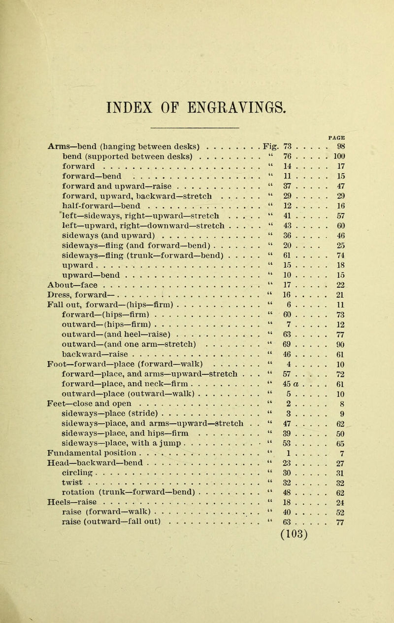 INDEX OF ENGRAVINGS. Arms—bend (banging between desks) Fig. 73 bend (supported between desks) “ 76 forward “ 14 forward—bend “ 11 forward and upward—raise “ 37 forward, upward, backward—stretch “ 29 half-forward—bend “ 12 'left—sideways, right—upward—stretch “ 41 left—upward, right—downward—stretch “ 43 sideways (and upward) “ 36 sideways—fling (and forward—bend) “ 20 ... . sideways—fling (trunk—forward—bend) “ 61 upward “ 15 upward—bend “ 10 Abort t—face “ 17 Dress, forward— “ 16 Fall out, forward—(hips—firm) “ 6 forward—(hips—firm) “ 60 outward—(hips—firm) “ 7 outward—(and heel—raise) “ 63 outward—(and one arm—stretch) “ 69 backward—raise “ 46 Foot—forward—place (forward—walk) “ 4 forward—place, and arms—upward—stretch . . . “ 57 forward—place, and neck—firm “ 45 a ... . outward—place (outward—walk) “ 5 Feet—close and open “ 2 sideways—place (stride) “ 3 sideways—place, and arms—upward—stretch . . “ 47 sideways—place, and hips—firm “ 39 sideways—place, with a jump • “ 53 Fundamental position “ 1 Head—backward—bend “ 23 circling “ 30 twist “ 32 rotation (trunk—forward—bend) “ 48 Heels—raise “ 18 raise (forward—walk) “ 40 (103) PAGE . 98 . 100 . 17 . 15 . 47 . 29 . 16 . 57 . 60 . 46 25 . 74 . 18 15 , 22 21 11 73 12 . 77 . 90 . 61 10 . 72 61 10 8 9 . 62 50 65 7 27 31 32 62 24 52