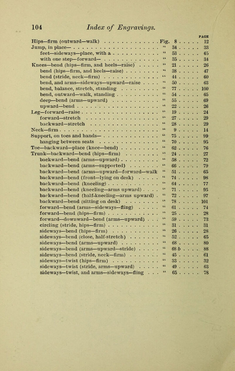 PAGE Hips—firm (outward—walk) Fig. 8 12 Jump, in place— “ 34 33 feet—sideways—place, with a “ 53 65 with one step—forward— “ 35 34 Knees—bend (hips—firm, and heels—raise) “ 21 26 bend (hips—firm, and lieels—raise) “ 38 47 bend (stride, neck—firm) . “ 44 60 bend, and arms—sideways—upward—raise .... “ 50 63 bend, balance, stretch, standing “ 77 100 bend, outward—walk, standing “ 54 65 deep—bend (arms—upward) “ 55 69 upward—bend “ 22 26 Leg—forward—raise “ 19 24 forward—stretch “ 27 29 backward—stretch “ 28 29 Neck—firm “ 9 14 Support, on toes and hands— “ 75 99 hanging between seats “ 70 95 Toe—backward—place (knee-bend) “ 62 76 Trunk—backward—bend (hips—firm) “ 24 27 backward—bend (arms—upward) “ 58 72 backward—bend (arms—supported) “ 66 79 backward—bend (arms—upward—forward—walk “ 51 65 backward—bend (front—lying on desk) “ 74 98 backward—bend (kneeling) “ 64 77 backward—bend (kneeling—arms upward) .... “ 71 95 backward—bend (half-kneeling—arms upward) . “ 72 97 backward—bend (sitting on desk) “ 78 101 forward—bend (arms—sideways—fling) “ 61 74 forward—bend (hips—firm) “ 25 28 forward—downward—bend (arms—upward) . . . “ 59 73 circling (stride, hips—firm) “ 31 31 sideways—bend (hips—firm) “ 26 28 sideways—bend (close, half-stretch) “ 52 65 sideways—bend (arms—upward) “ 68 80 sideways—bend (arms—upward—stride) “ 68 6 ... . 88 sideways—bend (stride, neck—firm) “ 45 61 sideways—twist (hips—firm) “ 33 32 sideways—twist (stride, arms—upward) “ 49 63 sideways—twist, and arms—sideways—fling . . . “ 65 78
