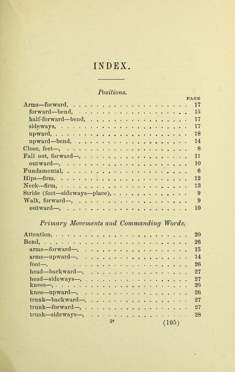 INDEX Positions. PAGE Arms—forward, 17 forward—bend, 15 half-forward—bend, 17 sideways, 17 upward, 18 upward—bend, 14 Close, feet—, 8 Fall out, forward— . . 11 outward— 10 Fundamental, 6 Hips—firm, 12 Neck—firm, 18 Stride (feet—sideways—place), 9 Walk, forward— 9 outward—, 10 Primary Movements and Commanding Words. Attention, 20 Bend, 26 arms—forward— 15 arms—upward—, 14 foot—, 26 head—backward—, 27 head—sideways— 27 knees— 26 knee—upward—, 26 trunk—backward— 27 trunk—forward— 27 trunk—sideways—, 28 5*