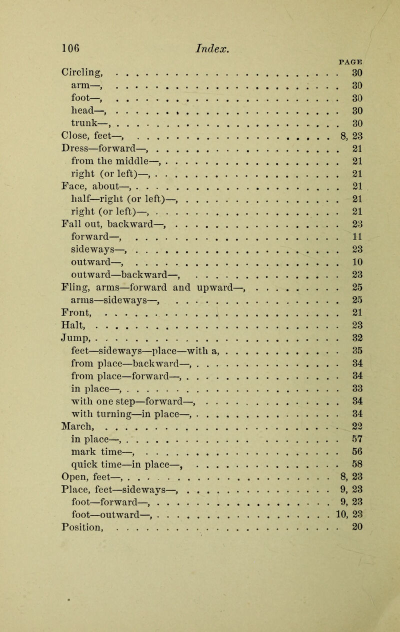 PAGE Circling, 30 arm—, 30 foot—, 30 head— 30 trunk— 30 Close, feet—, 8, 23 Dress—forward—, 21 from the middle— 21 right (or left)— 21 Face, about— 21 half—right (or left)— 21 right (or left)— 21 Fall out, backward— 23 forward—, 11 sideways— 23 outward— 10 outward—backward—, 23 Fling, arms—forward and upward— 25 arms—sideways—, 25 Front, 21 Halt, 23 Jump, 32 feet—sideways—place—with a, 35 from place—backward— 34 from place—forward— 34 in place— 33 with one step—forward— 34 with turning—in place— 34 March, ? 22 in place— 57 mark time— 56 quick time—in place—, 58 Open, feet—, 8, 23 Place, feet—sideways— 9, 23 foot—forward— 9, 23 foot—outward— 10, 23 Position, 20