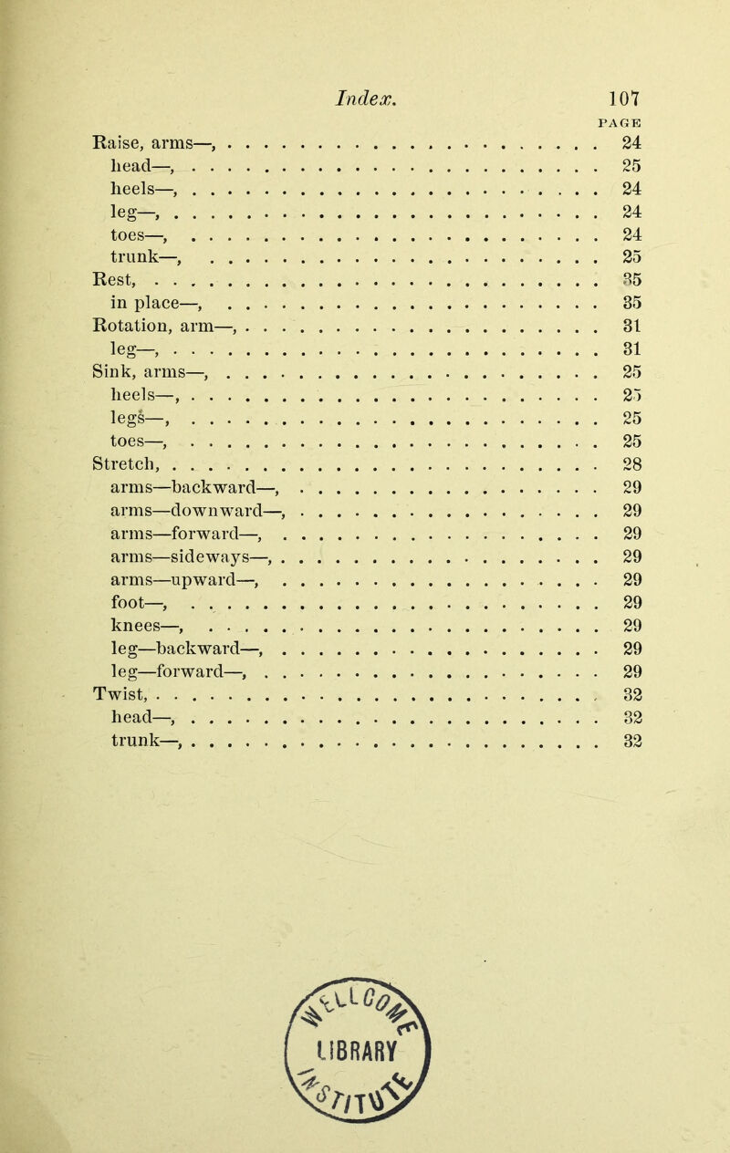PAGE Raise, arms— 24 head— 25 heels— 24 leg— 24 toes—■, 24 trunk—, 25 Rest, 85 in place—, 85 Rotation, arm— 81 leg— 31 Sink, arms— 25 heels— 25 legs— 25 toes—, . 25 Stretch, 28 arms—backward— 29 arms—downward— 29 arms—forward— 29 arms—sideways— 29 arms—upward—, 29 foot—. 29 knees—, 29 leg—backward— 29 leg—forward—, . 29 Twist, 32 head— 32 trunk— 32