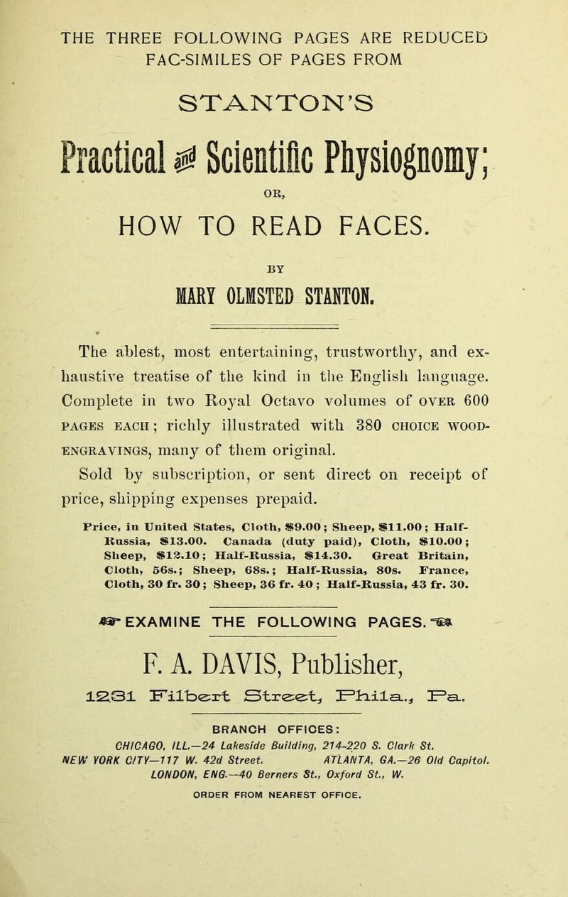 THE THREE FOLLOWING PAGES ARE REDUCED FAC-SIMILES OF PAGES FROM STANTON’S Practical @ Scientific Physiognomy; OR, HOW TO READ FACES. BY MARY OLMSTED STANTON. The ablest, most entertaining, trustworthy, and ex- haustive treatise of the kind in the English language. Complete in two Royal Octavo volumes of over 600 pages each ; richly illustrated with 380 choice wood- engravings, many of them original. Sold by subscription, or sent direct on receipt of price, shipping expenses prepaid. Price, in United States, Cloth, $9.00; Sheep, $11.00; Half- Russia, $13.00. Canada (duty paid), Cloth, $10.00; Sheep, $13.10; Half-Russia, $14.30. Great Britain, Cloth, 56s.; Sheep, 68s.; Half-Russia, 80s. France, Cloth, 30 fr. 30; Sheep, 36 fr. 40 ; Half-Russia, 43 fr. 30. «5r EXAMINE THE FOLLOWING PAGES. F. A. DAVIS, Publisher, 12.31 Filbert Street., IPHila..., IPa_. BRANCH OFFICES: CHICAGO, ILL.-24 Lakeside Building, 214-220 S. Clark St NEW YORK CITY—117 W. 42d Street. ATLANTA, GA.—26 Old Capitol. LONDON, ENG—40 Berners St., Oxford St., W. ORDER FROM NEAREST OFFICE.