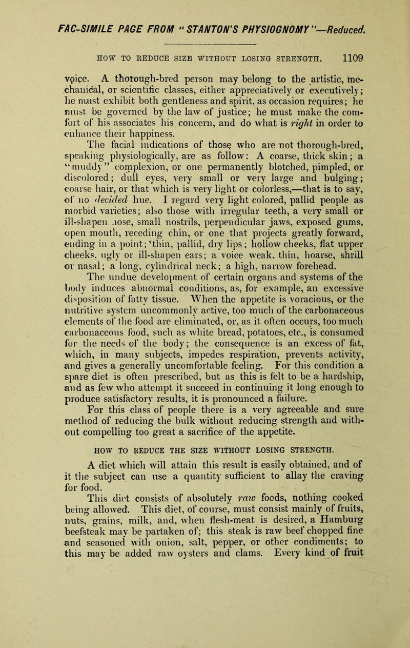 HOW TO REDUCE SIZE WITHOUT LOSING STRENGTH. 1109 vpice. A thorough-bred person may belong to the artistic, me- chanical, or scientific classes, either appreciatively or executively; he nuist exhibit both gentleness and spirit, as occasion requires; he must, be governed by the law of justice; he must make the com- fort of his associates his concern, and do what is right in order to enhance their happiness. The facial indications of thos$ who are not thorough-bred, speaking physiologically, are as follow: A coarse, thick skin; a “muddy” complexion, or one permanently blotched, pimpled, or discolored; dull eyes, very small or very large and bulging; coarse hair, or that which is very light or colorless,—that is to say, of no decided hue. I regard very light colored, pallid people as morbid varieties; also those with irregular teeth, a very small or ill-shapen .lose, small nostrils, perpendicular jaws, exposed gums, open mouth, receding chin, or one that projects greatly forward, ending in a point;’thin, pallid, dry lips; hollow cheeks, flat upper cheeks, ugly or ill-shapen ears; a voice weak, thin, hoarse, shrill or nasal; a long, cylindrical neck; a high, narrow forehead. The undue development of certain organs and systems of the body induces abnormal conditions, as, for example, an excessive disposition of fatty tissue. When the appetite is voracious, or the nutritive system uncommonly active, too much of the carbonaceous elements of the food are eliminated, or, as it often occurs, too much carbonaceous food, such as white bread, potatoes, etc., is consumed for the needs of the body; the consequence is an excess of fat, which, in many subjects, impedes respiration, prevents activity, and gives a generally uncomfortable feeling. For this condition a spare diet is often prescribed, but as this is felt to be a hardship, and as few who attempt it succeed in continuing it long enough to produce satisfactory results, it is pronounced a failure. For this class of people there is a very agreeable and sure method of reducing the bulk without reducing strength and with- out compelling too great a sacrifice of the appetite. HOW TO REDUCE THE SIZE WITHOUT LOSING STRENGTH. A diet which will attain this result is easily obtained, and of it the subject can use a quantity sufficient to allay the craving for food. This diet consists of absolutely raw foods, nothing cooked being allowed. This diet, of course, must consist mainly of fruits, nuts, grains, milk, and, when flesh-meat is desired, a Hamburg beefsteak may be partaken of; this steak is raw beef chopped fine and seasoned with onion, salt, pepper, or other condiments; to this may be added raw oysters and clams. Every kind of fruit