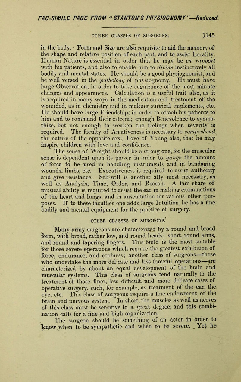 OTHER CLASSES OF SURGEONS. 1145 in the body. • Form and Size are also requisite to aid the memory of the shape and relative position of each part, and to assist Locality. Human Nature is essential in order that he may be en rapport with his patients, and also to enable him to divine instinctively all bodily and mental states. He should be a good physiognomist, and be well versed in the pathology of physiognomy. He must have large Observation, in order to take cognizance of the most minute changes and appearances. Calculation is a useful trait also, as it is required in many ways in the medication and treatment of the wounded, as in chemistry and in making surgical implements, etc. He should have large Friendship,' in order to attach his patients to him and to command their esteem; enough Benevolence to sympa- thize, but not enough to weaken the feelings when severity is required. The faculty of Amativeness is necessary to comprehend.x the nature of the opposite sex; Love of Young also, that he may inspire children with love and confidence. The sense of Weight should be a strong one, for the muscular sense is dependent upon its power in order to gauge the amount of force to be used in handling instruments and in bandaging wounds, limbs, etc. Executiveness is required to assist authority and give resistance. Self-will is another ally most necessary, as well as Analysis, Time, Order, and Reason. A fair share of musical ability is required to assist the ear in making examinations of the heart and lungs, and in auscultation for various other pur- poses. If to these faculties one adds large Intuition, he has a fine bodily and mental equipment for the practice of surgery. OTHER CLASSES OF SURGEONS,1 Many army surgeons are characterized by a round and broad form, with broad, rather low, and round heads; short, round arms, and round and tapering fingers. This build is the most suitable for those severe operations which require the greatest exhibition of force, endurance, and coolness; another class of surgeons—those I who undertake the more delicate and less forceful operations—are characterized by about an equal development of the brain and muscular systems. This class of surgeons tend naturally to the treatment of those finer, less difficult, and more delicate cases of operative surgery, such, for example, as treatment of the ear, the eye. etc, This class of surgeons require a fine endowment of the brain and nervous system. In short, the muscles as well as nerves of this class must be sensitive to a great degree, and this combi- nation calls for a fine and high organization. _ . The surgeon should be something of an actor- in order to know when to be sympathetic and when to be severe. Yet he