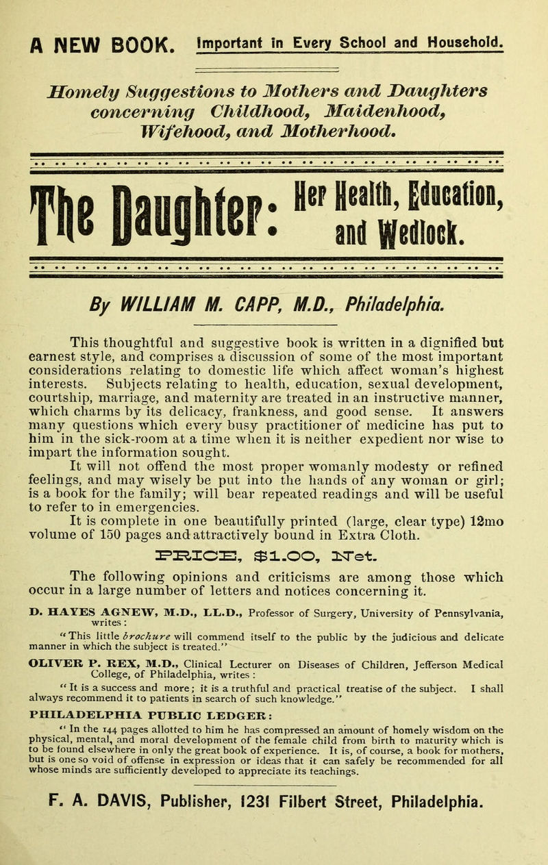 A NEW BOOK. Important in Every School and Household, Homely Suggestions to Mothers and Daughters concerning Childhood9 Ma idenhood9 Wifehood9 and Motherhood. Ttie Daijhter: Hep Health, Education, and Wedlock. By WILLIAM M. CAPP, M.D., Philadelphia. This thoughtful and suggestive book is written in a dignified but earnest style, and comprises a discussion of some of the most important considerations relating to domestic life which affect woman’s highest interests. Subjects relating to health, education, sexual development, courtship, marriage, and maternity are treated in an instructive manner, which charms by its delicacy, frankness, and good sense. It answers many questions which every busy practitioner of medicine has put to him in the sick-room at a time when it is neither expedient nor wise to impart the information sought. It will not offend the most proper womanly modesty or refined feelings, and may wisely be put into the hands of any woman or girl; is a book for the family; will bear repeated readings and will be useful to refer to in emergencies. It is complete in one beautifully printed (large, clear type) 12mo volume of 150 pages and attractively bound in Extra Cloth. PRICE, $1.00, ILTet. The following opinions and criticisms are among those which occur in a large number of letters and notices concerning it. D. HAYES A6NEW, M.D., LL.D., Professor of Surgery, University of Pennsylvania, writes: “ This little brochure will commend itself to the public by the judicious and delicate manner in which the subject is treated.” OLIVER P. REX, M.D., Clinical Lecturer on Diseases of Children, Jefferson Medical College, of Philadelphia, writes : “ It is a success and more; it is a truthful and practical treatise of the subject. I shall always recommend it to patients in search of such knowledge.” PHILADELPHIA PUBLIC LEDGER: “ In the 144 pages allotted to him he has compressed an amount of homely wisdom on the physical, mental, and moral development of the female child from birth to maturity which is to be found elsewhere in only the great book of experience. It is, of course, a book for mothers, but is one so void of offense in expression or ideas that it can safely be recommended for all whose minds are sufficiently developed to appreciate its teachings. F, A. DAVIS, Publisher, 1231 Filbert Street, Philadelphia.