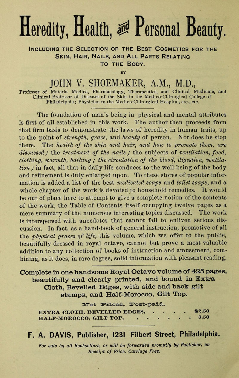 Heredity, Health, $ Personal Beauty. Including the Selection of the Best Cosmetics for the Skin, Hair, Nails, and All Parts Relating to the Body. BY JOHN V. SHOEMAKER, A.M., M.D., Professor of Materia Medica, Pharmacology, Therapeutics, and Clinical Medicine, and Clinical Professor of Diseases of the Skin in the Medico-Chirurgical College of Philadelphia; Physician to the Medico-Chirurgical Hospital,etc.,etc. The foundation of man’s being in physical and mental attributes is first of all established in this work. The author then proceeds from that firm basis to demonstrate the laws of heredity in human traits, up to the point of strength, grace, and beauty of person. Nor does he stop there. The health of the skin and hair, and how to promote them, are discussed; the treatment of the nails ; the subjects of ventilation, food, clothing, warmth, bathing ; the circulation of the blood, digestion, ventila- tion ; in fact, all that in daily life conduces to the well-being of the body and refinement is duly enlarged upon. To these stores of popular infor- mation is added a list of the best medicated soaps and toilet soaps, and a whole chapter of the work is devoted to household remedies. It would be out of place here to attempt to give a complete notion of the contents of the work, the Table of Contents itself occupying twelve pages as a mere summary of the numerous interesting topics discussed. The work is interspersed with anecdotes that cannot fail to enliven serious dis- cussion. In fact, as a hand-book of general instruction, promotive of all the physical graces of life, this volume, which we offer to the publie, beautifully dressed in royal octavo, cannot but prove a most valuable addition to any collection of books of instruction and amusement, com- bining, as it does, in rare degree, solid information with pleasant reading. Complete in one handsome Royal Octavo volume of 425 pages, beautifully and clearly printed, and bound in Extra Cloth, Bevelled Edges, with side and back gilt stamps, and Half-Morocco, Gilt Top. ZLTet Trices, Post-paid. EXTRA CLOTH, BEVELLED EDGES, .... $2.50 HALF-MOROCCO, GILT TOP, 3.50 F. A. DAVIS, Publisher, 1231 Filbert Street, Philadelphia. For sale by all Booksellers, or will be forwarded promptly by Publisher, on Receipt of Price. Carriage Free.