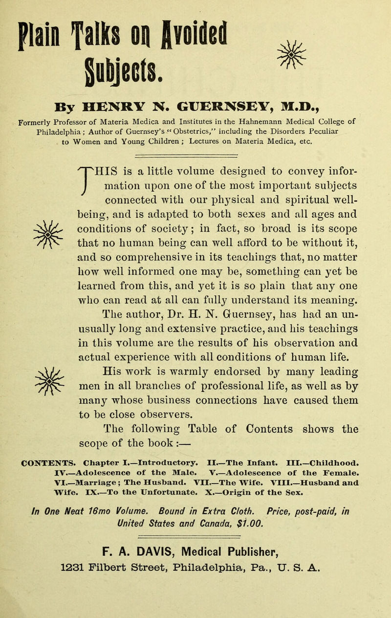plain Talks on Avoided Subjects. By HENRY N. GUERNSEY, M.D., Formerly Professor of Materia Medica and Institutes in the Hahnemann Medical College of Philadelphia; Author of Guernsey’sObstetrics/’ including the Disorders Peculiar to Women and Young Children ; Lectures on Materia Medica, etc. THIS is a little volume designed to convey infor- mation upon one of the most important subjects connected with our physical and spiritual well- being, and is adapted to both sexes and all ages and conditions of society; in fact, so broad is its scope that no human being can well afford to be without it, and so comprehensive in its teachings that, no matter how well informed one may be, something can yet be learned from this, and yet it is so plain that any one who can read at all can fully understand its meaning. The author, Dr. H. N. Guernsey, has had an un- usually long and extensive practice, and his teachings in this volume are the results of his observation and actual experience with all conditions of human life. His work is warmly endorsed by many leading men in all branches of professional life, as well as by many whose business connections have caused them to be close observers. The following Table of Contents shows the scope of the book :— CONTENTS. Chapter I.—Introductory. II—The Infant. Ill—Childhood. IV.—Adolescence of the Male. V.—Adolescence of the Female. VI—Marriage; The Husband. VII—The Wife. VIII—Husband and Wife. IX.—To the Unfortunate. X.—Origin of the Sex. In One Neat 16mo Volume. Bound in Extra Cloth. Price, post-paid, in United States and Canada, $1.00. F. A. DAVIS, Medical Publisher, 1231 Filbert Street, Philadelphia, Pa., U. S. A.