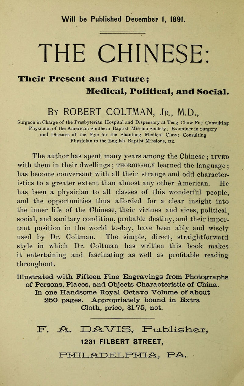 Will be Published December I, 1891. THE CHINESE: Their Present and Future; Medical, Political, and Social. By ROBERT COLTMAN, Jr., M.D., Surgeon in Charge of the Presbyterian Hospital and Dispensary at Teng Chow Fu; Consulting Physician of the American Southern Baptist Mission Society ; Examiner in Surgery . and Diseases of the Eye for the Shantung Medical Class; Consulting Physician to the English Baptist Missions, etc. The author has spent many years among the Chinese ; lived with them in their dwellings; thoroughly learned the language; has become conversant with all their strange and odd character- istics to a greater extent than almost any other American. He has been a physician to all classes of this wonderful people, and the opportunities thus afforded for a clear insight into the inner life of the Chinese, their virtues and vices, political social, and sanitary condition, probable destiny, and their impor- tant position in the world to-day, have been ably and wisely used by Dr. Coltman. The simple, direct, straightforward st}de in which Dr. Coltman has written this book makes it entertaining and fascinating as well as profitable reading throughout. Illustrated with Fifteen Fine Engravings from Photographs of Persons, Places, and Objects Characteristic of China. In one Handsome Royal Octavo Volume of about 250 pages. Appropriately bound in Extra Cloth, price, $1.75, net. 1231 FILBERT STREET,