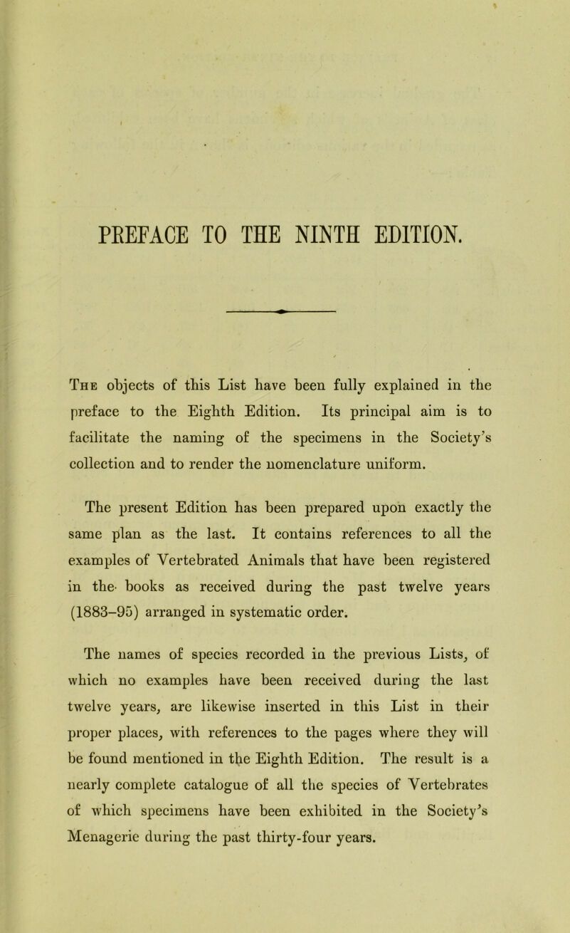 PREFACE TO THE NINTH EDITION. The objects of this List have been fully explained in the preface to the Eighth Edition. Its principal aim is to facilitate the naming of the specimens in the Society’s collection and to render the nomenclature uniform. The present Edition has been prepared upon exactly the same plan as the last. It contains references to all the examples of Vertebrated Animals that have been registered in the' books as received during the past twelve years (1883-95) arranged in systematic order. The names of species recorded in the previous Lists, of which no examples have been received during the last twelve years, are likewise inserted in this List in their proper places, with references to the pages where they will be found mentioned in the Eighth Edition. The result is a nearly complete catalogue of all the species of Vertebrates of which specimens have been exhibited in the Society^ Menagerie during the past thirty-four years.