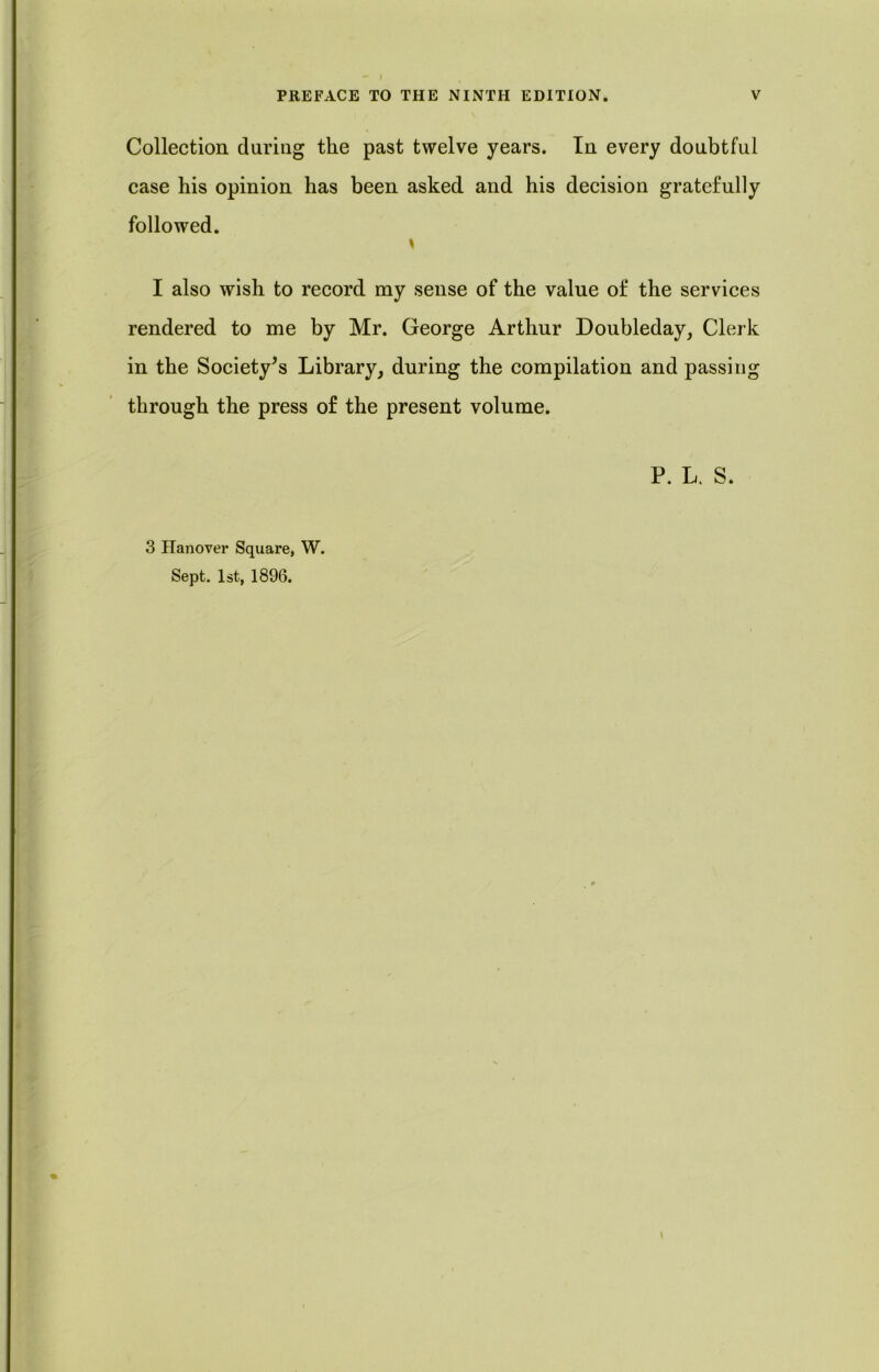 PREFACE TO THE NINTH EDITION. V Collection during the past twelve years. In every doubtful case his opinion has been asked and his decision gratefully followed. \ I also wish to record my sense of the value of the services rendered to me by Mr. George Arthur Doubleday, Clerk in the Society’s Library, during the compilation and passing through the press of the present volume. P. L. S. 3 Hanover Square, W. Sept. 1st, 1896.