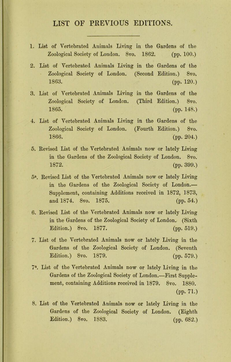 LIST OF PREVIOUS EDITIONS. 1. List of Vertebrated Animals Living in the Gardens of the Zoological Society of London. 8vo. 1862. (pp. 100.) 2. List of Yertebrated Animals Living in the Gardens of the Zoological Society of London. (Second Edition.) 8vo. 1863. (pp. 120.) 3. List of Vertebrated Animals Living in the Gardens of the Zoological Society of London. (Third Edition.) 8vo. 1865. (pp. 148.) 4. List of Vertebrated xAnimals Living in the Gardens of the Zoological Society of London. (Fourth Edition.) 8vo. 1866. (pp. 204.) 5. Revised List of the Vertebrated Animals now or lately Living in the Gardens of the Zoological Society of London. 8vo. 1872. (pp. 399.) 5a. Revised List of the Vertebrated Animals now or lately Living in the Gardens of the Zoological Society of London.— Supplement, containing Additions received in 1872, 1873, and 1874. 8vo. 1875. (pp. 54.) 6. Revised List of the Vertebrated Animals now or lately Living in the Gardens of the Zoological Society of London. (Sixth Edition.) 8vo. 1877. (pp. 519.) 7. List of the Vertebrated Animals now or lately Living in the Gardens of the Zoological Society of London. (Seventh Edition.) 8vo. 1879. (pp. 579.) 7a. List of the Vertebrated Animals now or lately Living in the Gardens of the Zoological Society of London.—First Supple- ment, containing Additions received in 1879. 8vo. 1880. (pp. 71.) 8. List of the Vertebrated Animals now or lately Living in the Gardens of the Zoological Society of London. (Eighth Edition.) 8vo. 1883. (pp. 682.)