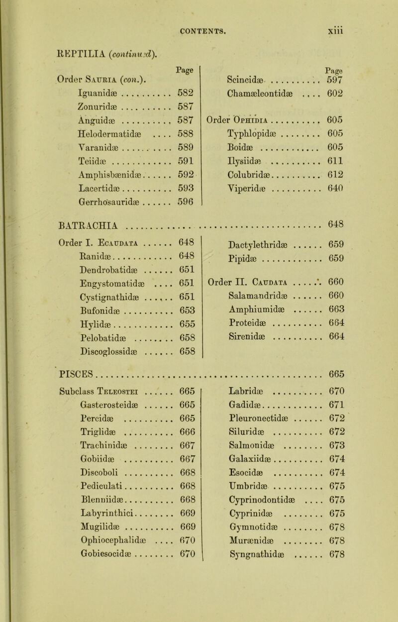 BEPTILIA (continued). Page Order Sauria (con.). Iguanidae 582 Zonuridae 587 Anguidae 587 Helodermatidae .... 588 Yaranidae 589 Teiidae 591 Ampbisbaenidae 592 Lacertidae 593 Gerrbo'sauridae 596 BATRACHIA Order I. Ecaudata 648 Banidae 648 Dendrobatidae 651 Engystomatidae .... 651 Cystignathidae ...... 651 Bufonidae 653 Hylidae 655 Pelobatidae 658 Discoglossidae 658 PISCES Subclass Teleostei 665 Gasterosteidae 665 Percidae 665 Triglidae 666 Trachinidae 667 Gobiidae 667 Discoboli 668 Pediculati 668 Blermiidae 668 Labyrinthici 669 Mugilidae 669 Ophiocepbalidac .... 670 Gobiesocidae 670 Page Scincidae ., 597 Chamaeleontidoe .... 602 Order Ophidia 605 Typblopidae 605 Boidae 605 Ilysiidae 611 Colubridae 612 Yiperidae 640 648 Dactylethridae 659 Pipidae 659 Order II. Caudata ’. 660 Salamandridae 660 Ampbiumidae 663 Proteidae 664 Sirenidae 664 .... 665 Labridae 670 Gadidae 671 Pleuronectidae .. 672 Siluridae 672 Salmonidae . . . . 673 Galaxiidae 674 Esocidae 674 Umbridae 675 Cyprinodontidae .... 675 Cyprinidae .. . , 675 Gymnotidae . . . . 678 Muraenidae .. . . 678 Syngnathidae ., 678