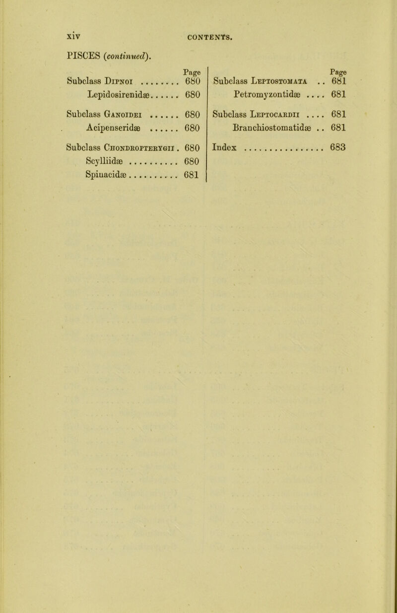 PISCES (continued). Page Subclass Dipnoi 680 Lepidosirenidae 680 Subclass Ganoidei 680 Acipenseridae 680 Subclass Chondropterygii . 680 Scylliidac 680 Spiuacidae 681 Subclass Leptostomata . Petromyzontidae .. . Subclass Leptocardii ... Branchiostomatidae . Index Page . 681 . 681 . 681 . 681 . 683