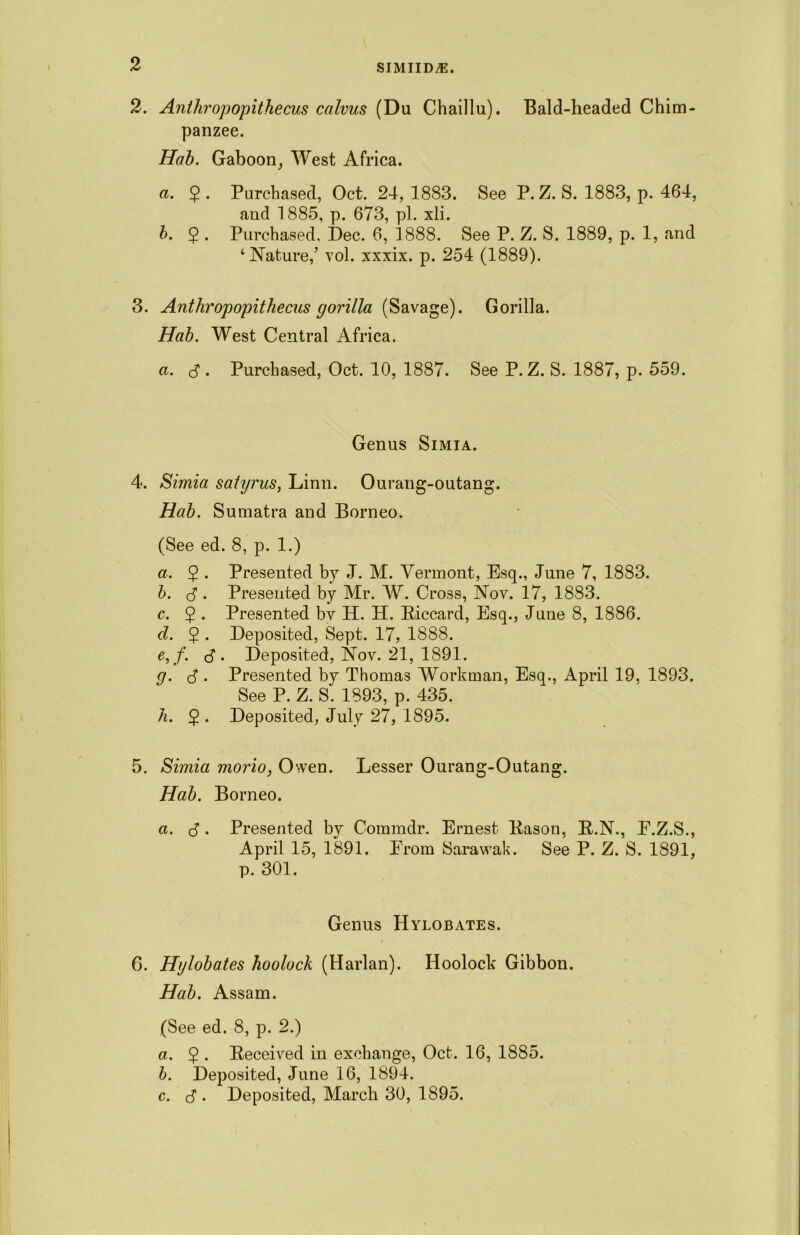 2. Anthropopithecus calvus (Du Chaillu). Bald-headed Chim- panzee. Hab. Gaboon, West Africa. a. $. Purchased, Oct. 24, 1883. See P. Z. S. 1883, p. 464, and 1885, p. 673, pi. xli. b. 2 • Purchased, Dec. 6, 1888. See P. Z. S. 1889, p. 1, and ‘Nature,’ vol. xxxix. p. 254 (1889). 3. Anthropopithecus gorilla (Savage). Gorilla. Hab. West Central Africa. a. $ . Purchased, Oct. 10, 1887. See P. Z. S. 1887, p. 559. Genus Simia. 4. Simia satyi'us, Linn. Ourang-outang. Hab. Sumatra and Borneo. (See ed. 8, p. 1.) a. 2 • Presented by J. M. Vermont, Esq., June 7, 1883. b. <3. Presented by Mr. W. Cross, Nov. 17, 1883. c. $ . Presented by H. H. Piccard, Esq., June 8, 1886. d. 2 • Deposited, Sept. 17, 1888. e. f. <3 . Deposited, Nov. 21, 1891. g. S . Presented by Thomas Workman, Esq., April 19, 1893. See P. Z. S. 1893, p. 435. h. 2 • Deposited, July 27, 1895. 5. Simia mono, Owen. Lesser Ourang-Outang. Hab. Borneo. a. (3 . Presented by Comrndr. Ernest Pason, P.N., E.Z.S., April 15, 1891. From Sarawak. See P. Z. S. 1891, p. 301. Genus Hylobates. 6. Hylobates hoolock (Harlan). Hoolock Gibbon. Hab. Assam. (See ed. 8, p. 2.) a. 5 . Received in exchange, Oct. 16, 1885. b. Deposited, June 16, 1894. c. (3 . Deposited, March 30, 1895.