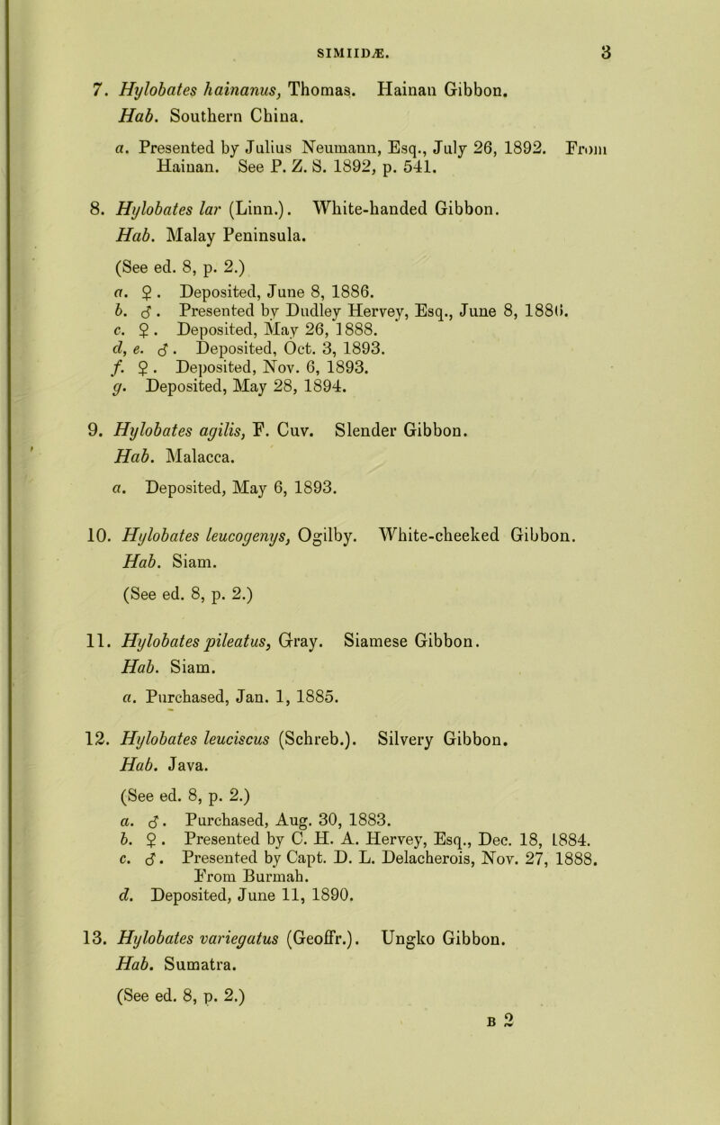 7. Hylobates hainanus, Thomas. Hainan Gibbon. Hab. Southern China. a. Presented by Julius Neumann, Esq., July 26, 1892. From Hainan. See P. Z. S. 1892, p. 541. 8. Hylobates lar (Linn.). White-handed Gibbon. Hab. Malay Peninsula. (See ed. 8, p. 2.) a. $ . Deposited, June 8, 1886. b. $. Presented by Dudley Hervey, Esq., June 8, 1886. c. $. Deposited, May 26, 1888. cl, e. (S . Deposited, Oct. 3, 1893. /. 5 . Deposited, Nov. 6, 1893. g. Deposited, May 28, 1894. 9. Hylobates agilis, P. Cuv. Slender Gibbon. Hab. Malacca. a. Deposited, May 6, 1893. 10. Hylobates leucogenys, Ogilby. White-cheeked Gibbon. Hab. Siam. (See ed. 8, p. 2.) 11. Hylobates pileatus, Gray. Siamese Gibbon. Hab. Siam. a. Purchased, Jan. 1, 1885. 12. Hylobates leuciscus (Schreb.). Silvery Gibbon. Hab. Java. (See ed. 8, p. 2.) a. $. Purchased, Aug. 30, 1883. b. $ . Presented by C. H. A. Hervey, Esq., Dec. 18, L884. c. S. Presented by Capt. D. L. Delacherois, Nov. 27, 1888. Erom Burmah. cl. Deposited, June 11, 1890. 13. Hylobates variegatus (GeofFr.). Ungko Gibbon. Hab. Sumatra. (See ed. 8, p. 2.) B O