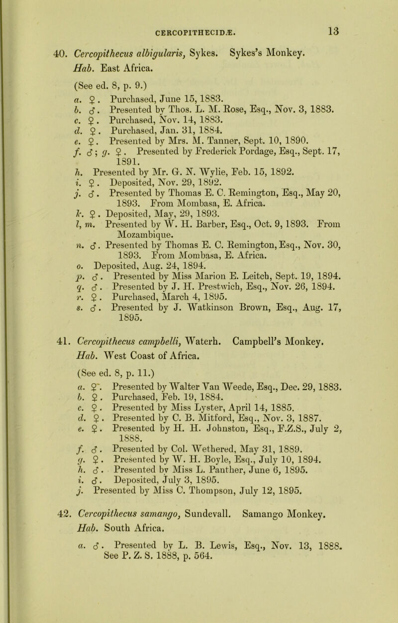 40. Cercopithecus albigularis, Sykes. Sykes’s Monkey. Hab. East Africa. (See eel. 8, p. 9.) а. $ . Purchased, June 15,1883. б. d • Presented by Tlios. L. M. Rose, Esq., Nov. 3, 1883. c. 2 • Purchased, Nov. 14, 1883. cl. $ . Purchased, Jau. 31, 1884. e. 5. Presented by Mrs. M. Tanner, Sept. 10, 1890. f. <S-,g. 2 • Presented by Erederick Pordage, Esq., Sept. 17, 1891. Ji. Presented by Mr. Gf. N. Wylie, Eeb. 15, 1892. i. $ . Deposited, Nov. 29, 1892. j. d. Presented by Thomas E. C. Remington, Esq., May 20, 1893. From Mombasa, E. Africa. l\ 2 . Deposited, May, 29, 1893. Z, m. Presented by W. H. Barber, Esq., Oct. 9, 1893. From Mozambique. n. d • Presented by Thomas E. C. Remington, Esq., Nov. 30, 1893. From Mombasa, E. Africa. o. Deposited, Aug. 24, 1894. p. d • Presented by Miss Marion E. Leitch, Sept. 19, 1894. g. d • Presented by J. H. Prestwich, Esq., Nov. 26, 1894. r. 2 • Purchased, March 4, 1895. s. d- Presented by J. Watkinson Brown, Esq., Aug. 17, 1895. 41. Cercopithecus campbelli, Waterh. Campbell’s Monkey. Hab. West Coast of Africa. (See ed. 8, p. 11.) а. Presented by Walter Van Weede, Esq., Dec. 29, 1883. б. $ . Purchased, Feb. 19, 1884. c. 2 ■ Presented by Miss Lyster, April 14, 1885. cl. 5 • Presented by C. B. Mitford, Esq., Nov. 3, 1887. e. $ . Presented by H. H. Johnston, Esq., F.Z.S., July 2, 1888. /. d . Presented by Col. Wethered, May 31, 1889. cj. $ . Presented by W. H. Boyle, Esq., July 10, 1894. h. d • Presented by Miss L. Panther, June 6, 1895. i. d • Deposited, July 3, 1895. j. Presented by Miss C. Thompson, July 12, 1895. 42. Cercopithecus samango} Sundevall. Samango Monkey. Hab. South Africa. a. d • Presented by L. B. Lewis, Esq., Nov. 13, 1888. See P. Z. S. 1888, p. 564.