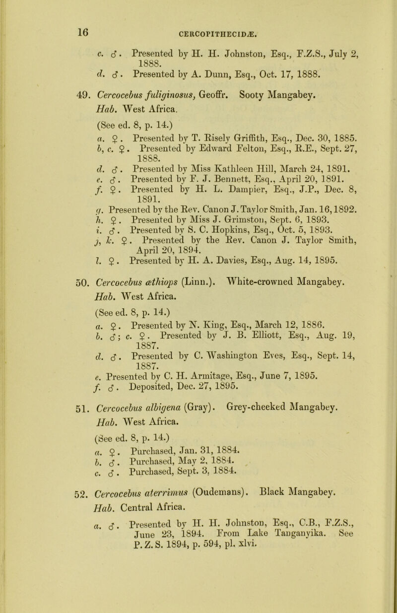 C. c3 • cl. <3 • Presented by H. H. Johnston, Esq., E.Z.S., July 2, 1888. Presented by A. Dunn, Esq., Oct. 17, 1888. 49. Cercocebus fullginosus, Geoffr. Sooty Mangabey. Hab. West Africa. (See ed. 8, p. 14.) a. 2 • Presented by T. Risely Griffith, Esq., Dec. 30, 1885. b, c. 5. Presented by Edward Eelton, Esq., R.E., Sept. 27, 1888. cl. 3. Presented by Miss Kathleen Hill, March 24, 1891. e. 3 • Presented by E. J. Bennett, Esq., April 20, 1891. f. 5 . Presented by H. L. Dampier, Esq., J.P., Dec. 8, 1891. r/. Presented by the Rev. Canon J. Taylor Smith, Jan. 16,1892. h. $ . Presented by Miss J. Grimstou, Sept. 6, 1893. i. 3. Presented by S. C. Hopkins, Esq., Oct. 5, 1893. j. Jc. 2 • Presented by the Rev. Canon J. Tavlor Smith, April 20, 1894. 1. $ . Presented by H. A. Davies, Esq., Aug. 14, 1895. 50. Cercocebus cethiops (Linn.). White-crowned Mangabey. Hab. West Africa. (See ed. 8, p. 14.) a. $ . Presented by K. King, Esq., March 12, 1886. b. 3; c. 2 • Presented by J. B. Elliott, Esq., Aug. 19, 1887. cl. cj. Presented by C. Washington Eves, Esq., Sept. 14, 1887. e. Presented by C. H. Armitage, Esq., June 7, 1895. f. . Deposited, Dec. 27, 1895. 51. Cercocebus albigena (Gray). Grey-cheeked Mangabey. Hab. West Africa. (See ed. 8, p. 14.) a. 2 • Purchased, Jan. 31, 1884. b. d . Purchased, May 2, 1884. c. <3 . Purchased, Sept. 3. 1884. 52. Cercocebus aterrimus (Oudemans). Black Mangabey. Hab. Central Africa. a. c3. Presented by H. H. Johnston, Esq., C.B., E.Z.S., June 23, 1894. Erorn Lake Tanganyika. See P. Z. S. 1894, p. 594, pi. xlvi.