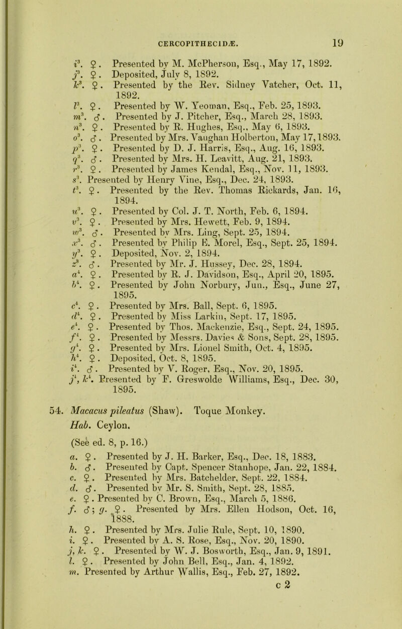 i3. $ . Presented by M. McPherson, Esq., May 17, 1892. f. $ . Deposited, July 8, 1892. Jc3. 2 • Presented by the Rev. Sidnev Vatcher, Oct. 11, 1892. V. 2 • Presented by W. Yeoman, Esq., Eeb. 25, 1893. in3, 3. Presented by J. Pitcher, Esq., March 28, 1893. a3. $ . Presented by R. Hughes, Esq., May 6, 1893. o3. 3 . Presented by Mrs. Vaughan Holberton, May 17,1893. p3. $ . Presented by D. J. Harris, Esq., Aug. 16, 1893. q3. (3 . Presented by Mrs. H. Leavitt, Aug. 21, 1893* r3. 2 . Presented by James Kendal, Esq., Nov. 11, 1893. s3. Presented by Henry Vine, Esq., Dec. 24, 1893. t3. $. Presented by the Rev. Thomas Rickards, Jan. 16, 1894. u3. $ . Presented by Col. J. T. North, Eeb. 6, 1894. v3. 5 • Presented by Mrs. Hewett, Eeb. 9, 1894. w3. (3 . Presented bv Mrs. Ling, Sept. 25, 1894. x3. (3. Presented by Philip B. Morel, Esq., Sept. 25, 1894. y3. 2 • Deposited, Nov. 2, 1894. z3. <3. Presented by Mr. J. Hussey, Dec. 28, 1894. ax. 2 • Presented by R. J. Davidson, Esq., April 20, 1895. ft4. $. Presented by John Norbury, Jun., Esq., June 27, 1895. c\ 5 • Presented by Mrs. Ball, Sept. 6, 1895. d4. $ . Presented by Miss Larkin, Sept. 17, 1895. el. 2 • Presented by Thos. Mackenzie, Esq., Sept. 24, 1895. /4. 2 • Presented by Messrs. Davies & Sons, Sept. 28, 1895. gi. 5 . Presented by Mrs. Lionel Smith, Oct. 4, 1895. A4. 2 • Deposited, Oct. 8, 1895. i\ 3 • Presented by V. Roger, Esq., Nov. 20, 1895. j1, ZA Presented by E. Greswolde Williams, Esq., Dec. 30, 1895. 54. Macacus pileatus (Shaw). Toque Monkey. Hah. Ceylon. (See ed. 8, p. 16.) a. 2 • Presented by J. H. Barker, Esq., Dec. 18, 1883. ft. 3. Presented by Capt. Spencer Stanhope, Jan. 22, 1884. c. 5 . Presented by Mrs. Batchelder, Sept. 22, 1884. d. 3 • Presented by Mr. S. Smith, Sept. 28, 1885. e. 5 . Presented by C. Brown, Esq., March 5, 1886. /. 3; g- 2 - Presented by Mrs. Ellen Hodson, Oct. 16, 1888. h. 5 . Presented by Mrs. Julie Rule, Sept. 10, 1890. i. $ . Presented by A. S. Rose, Esq., Nov. 20, 1890. j. Tc. 2 • Presented by AV. J. Bosworth, Esq., Jan. 9, 1891. l. 2 • Presented by John Bell, Esq., Jan. 4, 1892. m. Presented by Arthur Wallis, Esq., Eeb. 27, 1892. c 2