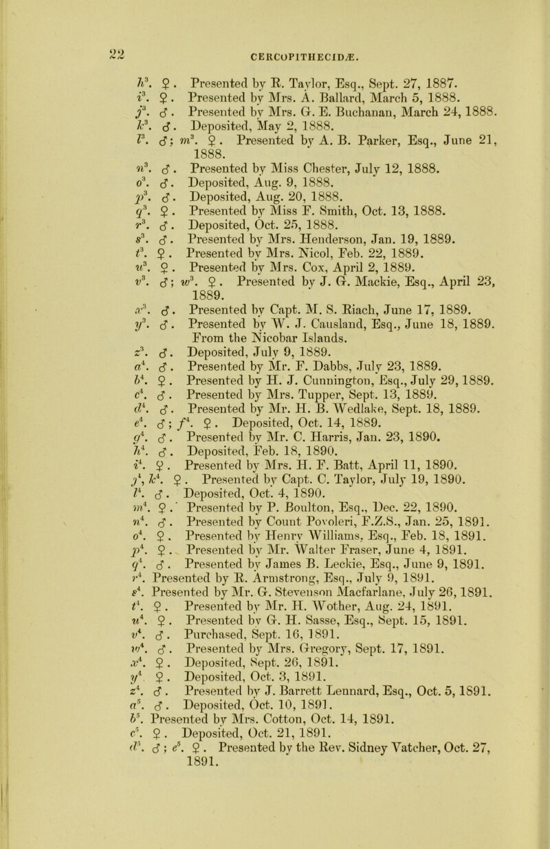 li3. 2 • Presented by E. Taylor, Esq., Sept. 27, 1887. i3. 2 • Presented by Mrs. A. Ballard, March 5, 1888. j3. 3 . Presented by Mrs. G. E. Buchanan, March 24,1888. Jc3. 3. Deposited, May 2, 1888. I3. 3: m3. 2 • Presented by A. B. Parker, Esq., June 21, 1888. n3. 3 • Presented by Miss Chester, July 12, 1888. 03. 3- Deposited, Aug. 9, 1888. jo3. 3 • Deposited, Aug. 20, 1888. ^3. 2 • Presented by Miss E. Smith, Oct. 13, 1888. r3. 3 . Deposited, Oct. 25, 1888. s3. B. Presented by Mrs. Henderson, Jan. 19, 1889. f. 5 • Presented bv Mrs. Nicol, Eeb. 22, 1889. u3. 2 • Presented by Mrs. Cox, April 2, 1889. v3. 3; w3. 2 • Presented by J. G. Mackie, Esq., April 23, 1889. a*3. 3. Presented by Capt. M. S. Eiach, June 17, 1889. y3. 3 • Presented by W. J. Causland, Esq., June 18, 1889. Erom the Nicobar Islands. z3. 3 • Deposited, July 9, 1889. a4. 3 • Presented by Mr. F. Dabbs, July 23, 1889. b4. 2 • Presented by H. J. Cunnington, Esq., July 29,1889. c4. 3 . Presented by Mrs. Tupper, Sept. 13, 1889. d4. 3. Presented by Mr. H. B. Wedlake, Sept. 18, 1889. e4. 3 ; f4. 5 • Deposited, Oct. 14, 1889. g4. 3. Presented by Mr. C. Harris, Jan. 23, 1890. 7i\ 3 • Deposited, Eeb. 18, 1890. ii. 2 ■ Presented by Mrs. H. E. Batt, April 11, 1890. P. 2 • Presented by Capt. C. Taylor, July 19, 1890. l\ 3 • Deposited, Oct. 4, 1890. ■m4. 2 • Presented by P. Boulton, Esq., Dec. 22, 1890. n4. . Presented by Count Povoleri, E.Z.S., Jan. 25, 1891. 04. 2 • Presented by Henry Williams, Esq., Eeb. 18, 1891. jp4. 5 . Presented by Mr. Walter Eraser, June 4, 1891. ql. 3 • Presented by James B. Leckie, Esq., June 9, 1891. r4. Presented by E. Armstrong, Esq., July 9, 1891. £4. Presented by Mr. G. Stevenson Macfarlane, July 26,1891. P. 2 • Presented by Mr. H. AMother, Aug. 24, 1891. u4. 5 . Presented by G. H. Sasse, Esq., Sept. 15, 1891. v4. 3- Purchased, Sept. 16, 1891. w*. 3 • Presented by Mrs. Gregory, Sept. 17, 1891. x4. $ . Deposited, Sept. 26, 1891. ?/4. 2 • Deposited, Oct. 3, 1891. z4. 3 . Presented by J. Barrett Leonard, Esq., Oct. 5, 1891. a5. 3- Deposited, Oct. 10, 1891. b\ Presented by Mrs. Cotton, Oct. 14, 1891. c’. $ . Deposited, Oct. 21, 1891. d\ 3 ; «5. 2 • Presented by the Eev. Sidney Vatcher, Oct. 27, 1891.