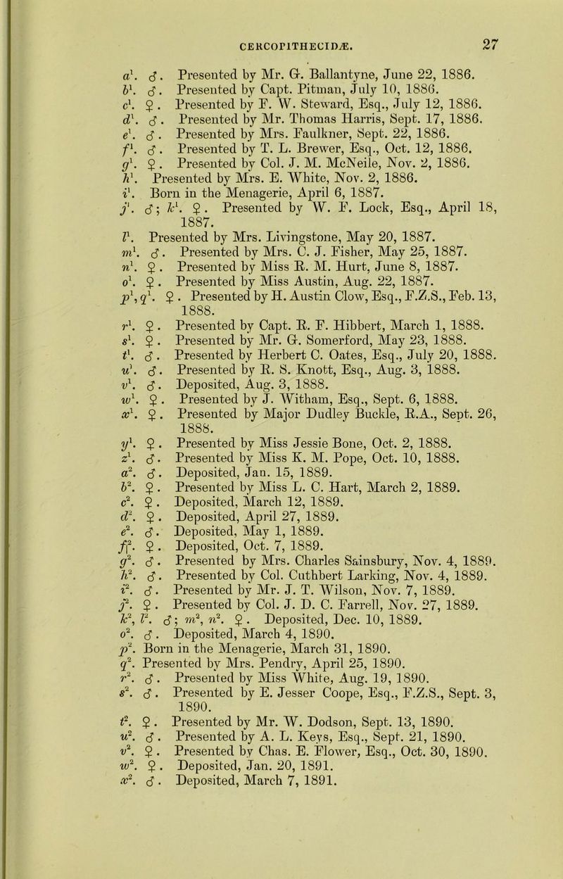 a\ cJ. Presented by Mr. Gr. Ballantyne, June 22, 1886. b\ <S. Presented by Capt. Pitman, July 10, 1886. c\ 2 • Presented by P. W. Steward, Esq., July 12, 1886. dx. S • Presented by Mr. Thomas Harris, Sept. 17, 1886. e\ (S . Presented by Mrs. Eaulkner, Sept. 22, 1886. fl. cJ. Presented by T. L. Brewer, Esq., Oct. 12, 1886. g1. ^ • Presented by Col. J. M. McNeile, Nov. 2, 1886. hx. Presented by Mrs. E. White, Nov. 2, 1886. 11. Born in the Menagerie, April 6, 1887. j'. (5; Tcl. $. Presented by W. F. Lock, Esq., April 18, 1887. lx. Presented by Mrs. Livingstone, May 20, 1887. vil. $. Presented by Mrs. C. J. Fisher, May 25, 1887. n1. 2 • Presented by Miss R. M. Hurt, June 8, 1887. 01. $ . Presented by Miss Austin, Aug. 22, 1887. jp1, ql. 2 • Presented by H. Austin Clow, Esq., F.Z.S., Feb. 13, 1888. r1. 2 • Presented by Capt. R. F. Hibbert, March 1, 1888. sl. $ . Presented by Mr. Gr. Somerford, May 23, 1888. tx. <5 . Presented by Herbert C. Oates, Esq., July 20, 1888. u\ (J. Presented by R. 8. Knott, Esq., Aug. 3, 1888. v1. <J. Deposited, Aug. 3, 1888. ivl. $ . Presented by J. Witham, Esq., Sept. 6, 1888. col. 2 • Presented by Major Dudley Buckle, R.A., Sept. 26, 1888. yl. 2 • Presented by Miss Jessie Bone, Oct. 2, 1888. zl. <$. Presented by Miss K. M. Pope, Oct. 10, 1888. a2. S'. Deposited, Jau. 15, 1889. b2. $ . Presented by Miss L. C. Hart, March 2, 1889. c2. 2 • Deposited, March 12, 1889. cl2. $ . Deposited, April 27, 1889. e2. (5. Deposited, May 1, 1889. f\2. $ . Deposited, Oct. 7, 1889. g2. $ . Presented by Mrs. Charles Sainsbury, Nov. 4, 1889. h2. $. Presented by Col. Cuthbert Larking, Nov. 4, 1889. 12. (S. Presented by Mr. J. T. Wilson, Nov. 7, 1889. j2. $ . Presented by Col. J. D. C. Farrell, Nov. 27, 1889. Jc\ l2. B; w2- $ • Deposited, Dec. 10, 1889. 02. d . Deposited, March 4, 1890. j)2. Born in the Menagerie, March 31, 1890. q2. Presented by Mrs. Pendry, April 25, 1890. r2. $ . Presented by Miss White, Aug. 19, 1890. s2. d . Presented by E. Jesser Coope, Esq., F.Z.S., Sept. 3, 1890. t2. 2 • Presented by Mr. W. Dodson, Sept. 13, 1890. u2. ^. Presented by A. L. Keys, Esq., Sept. 21, 1890. v2. 2 • Presented by Chas. E. Flower, Esq., Oct. 30, 1890. iv2. $ . Deposited, Jan. 20, 1891. co2. d . Deposited, March 7, 1891.