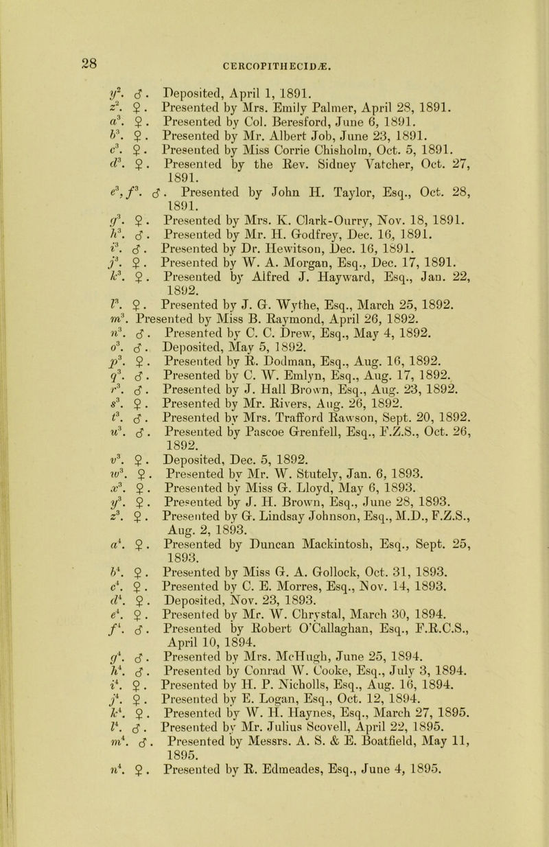 if. 3 . Deposited, April 1, 1891. z2. 5 • Presented by Mrs. Emily Palmer, April 28, 1891. a3. 2 • Presented by Col. Beresford, June 6, 1891. b\ 2 • Presented by Mr. Albert Job, June 23, 1891. c\ $ . Presented by Miss Corrie Chisholm, Oct. 5, 1891. cl3. 5. Presented by the Rev. Sidney Vatcher, Oct. 27, 1891. e3,/3. <3 • Presented by John IP. Taylor, Esq., Oct. 28, 1891. f. $ . Presented by Mrs. K. Clark-Ourry, Nov. 18, 1891. h3. (3. Presented by Air. H. Godfrey, Dec. 16, 1891. i3. <3 . Presented by Dr. Hewitson, Dec. 16, 1891. f. $ . Presented by W. A. Morgan, Esq., Dec. 17, 1891. k3. 2 • Presented by Alfred J. Hayward, Esq., Jan. 22, 1892. I3. 5. Presented by J. G. Wythe, Esq., March 25, 1892. m3. Presented by Miss B. Raymond, April 26, 1892. n3. c3. Presented by C. C. Drew, Esq., May 4, 1892. o3. c3 . Deposited, May 5, 1892. j)3. $ . Presented by R. Dodman, Esq., Aug. 16, 1892. q3. (3. Presented by C. W. Emlyn, Esq., Aug. 17, 1892. r3. (3. Presented by J. Hall Brown, Esq., Aug. 23, 1892. s3. 5 • Presented by Air. Rivers, Aug. 26, 1892. t3. c3 • Presented by Mrs. Trafford Bawson, Sept. 20, 1892. u3. c3. Presented by Pascoe Grenfell, Esq., E.Z.S., Oct. 26, 1892. v3. 5 . Deposited, Dec. 5, 1892. w3. $ . Presented by Mr. W. Stutely, Jan. 6, 1893. x3. 5 • Presented by Miss G. Lloyd, May 6, 1893. y3. 5 . Presented by J. H. Brown, Esq., June 28, 1893. z3. 5 . Presented by G. Lindsay Johnson, Esq., M.D., F.Z.S., Aug. 2, 1893. a1. 2 • Presented by Duncan Alackintosh, Esq., Sept. 25, 1893. 54. 2 • Presented by Miss G. A. Gollock, Oct. 31, 1893. c4. $ . Presented by C. E. Morres, Esq., Nov. 14, 1893. cl*. 2 • Deposited, Nov. 23, 1893. ei. 5 • Presented by Air. W. Chrystal, March 30, 1894. /l. (3. Presented by Robert O’Callaghan, Esq., E.B.C.S., April 10, 1894. f. (3 . Presented by Airs. McHugh, June 25, 1S94. (3. Presented by Conrad W. Cooke, Esq., July 3, 1894. il. 5 . Presented by H. P. Nicholls, Esq., Aug. 16, 1894. f. $ . Presented by E. Logan, Esq., Oct. 12, 1894. &4. 5 • Presented by W. H. Haynes, Esq., Alarch 27, 1895. Z4. (3. Presented by Mr. Julius Scovell, April 22, 1895. m4. (3. Presented by Messrs. A. S. & E. Boatfield, May 11, 1895.