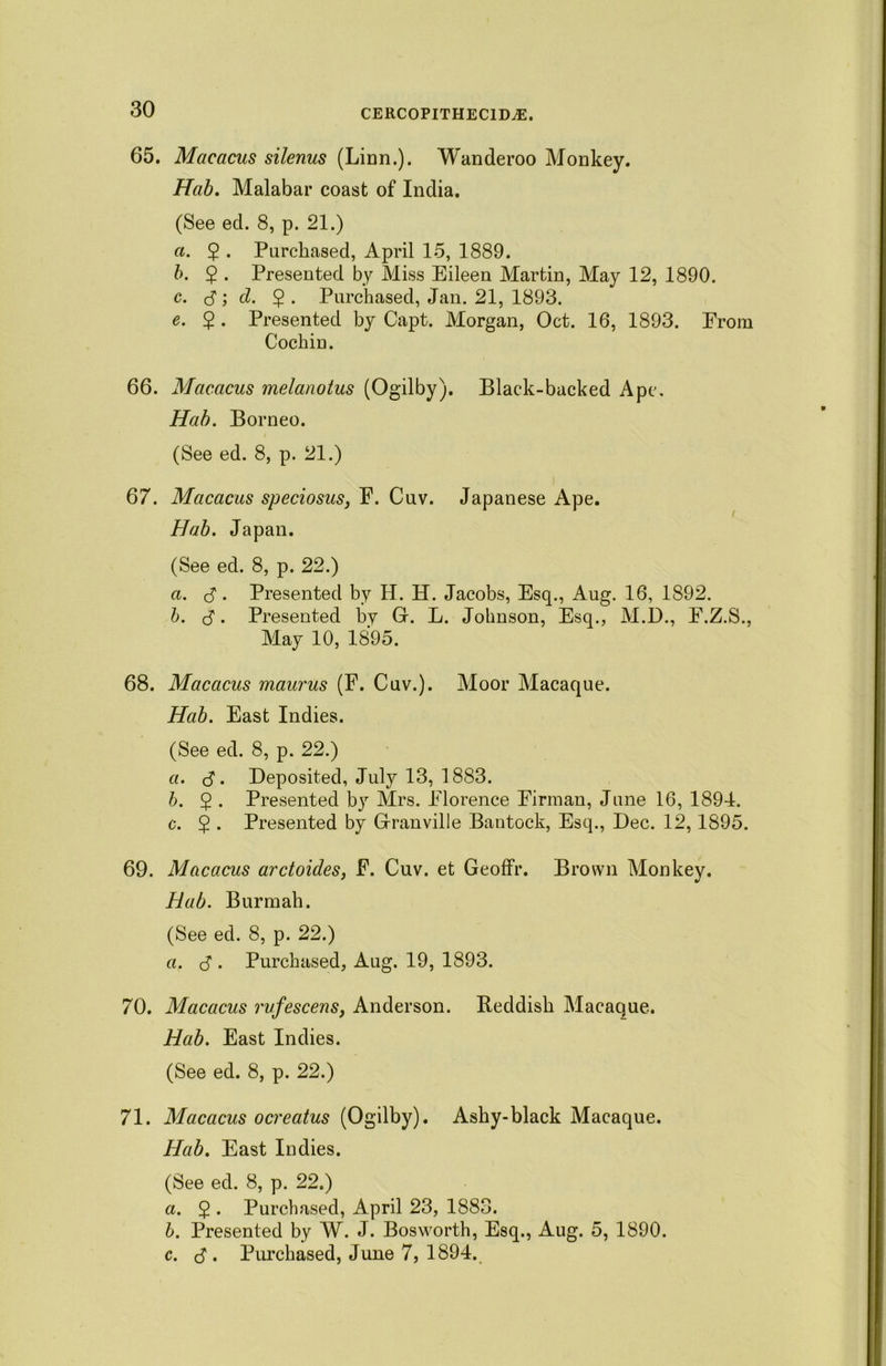 65. Macacus silenus (Linn.). Wanderoo Monkey. Hab. Malabar coast of India. (See ed. 8, p. 21.) a. $ . Purchased, April 15, 1889. b. $ . Presented by Miss Eileen Martin, May 12, 1890. c. 3 ) d. $ . Purchased, Jan. 21, 1893. e. 2 • Presented by Capt. Morgan, Oct. 16, 1893. Erom Cochin. 66. Macacus melanotus (Ogilby). Black-backed Ape, Hab. Borneo. (See ed. 8, p. 21.) 67. Macacus speciosus, F. Cuv. Japanese Ape. Hab. Japan. (See ed. 8, p. 22.) a. 3 • Presented by H. H. Jacobs, Esq., Aug. 16, 1892. b. 3. Presented by G. L. Johnson, Esq., M.D., F.Z.S., May 10, 1895. 68. Macacus maurus (F. Cuv.). Moor Macaque. Hab. East Indies. (See ed. 8, p. 22.) a. 3- Deposited, July 13, 1883. b. 5 . Presented by Mrs. Florence Firman, June 16, 1894. c. $ . Presented by Granville Bautock, Esq., Dec. 12, 1895. 69. Macacus arctoides, F. Cuv. et Geoffr. Brown Monkey. Hab. Burmah. (See ed. 8, p. 22.) a. 3 . Purchased, Aug. 19, 1893. 70. Macacus rufescens, Anderson. Reddish Macaque. Hab. East Indies. (See ed. 8, p. 22.) 71. Macacus ocreatus (Ogilby). Ashy-black Macaque. Hab. East Indies. (See ed. 8, p. 22.) a. 5 . Purchased, April 23, 1883. b. Presented by W. J. Bosworth, Esq., Aug. 5, 1890. c. 3 • Purchased, June 7, 1894.