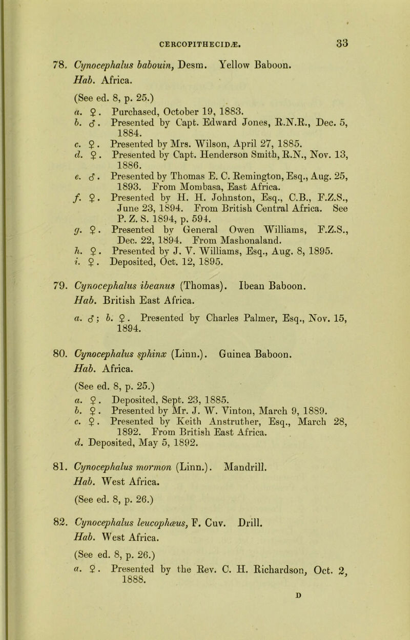 78. Cynocephalus babouin, Desm. Yellow Baboon. Hab. Africa. (See ed. 8, p. 25.) a. 2* Purchased, October 19, 1883. b. d. Presented by C'apfc. Edward Jones, R.N.R., Dec. 5, 1884. c. 2 . Presented by Mrs. Wilson, April 27, 1885. d. 5 . Presented by Capt. Henderson Smith, R.N., Nov. 13, 1886. e. c? • Presented by Thomas E. C. Remington, Esq., Aug. 25, 1893. From Mombasa, East Africa. /. 2 • Presented by H. H. Johnston, Esq., C.B., E.Z.S., June 23, 1894. From British Central Africa. See P. Z. S. 1894, p. 594. <7. 2 • Presented bv General Owen Williams, F.Z.S., Dec. 22, 1894. From Mashonaland. h. 2 • Presented by J. V. Williams, Esq., Aug. 8, 1895. i. 5 . Deposited, Oct. 12, 1895. 79. Cynocephalus ibeanus (Thomas). Ibean Baboon. Hab. British East Africa. a. S', b. 2 - Presented by Charles Palmer, Esq., Nov. 15, 1894. 80. Cynocephalus sphinx (Linn.). Guinea Baboon. Hab. Africa. (See ed. 8, p. 25.) a. 2 . Deposited, Sept. 23, 1885. b. $ . Presented by Mr. J. W. Vinton, March 9, 1889. c. 2 • Presented by Keith Anstruther, Esq., March 28, 1892. From British East Africa. d. Deposited, May 5, 1892. 81. Cynocephalus mormon (Linn.). Mandrill. Hab. West Africa. (See ed. 8, p. 26.) 82. Cynocephalus leucophceus, F. Cuv. Drill. Hab. West Africa. (See ed. 8, p. 26.) a. 2 • Presented by the Rev. C. H. Richardson, Oct. 2 1888. D