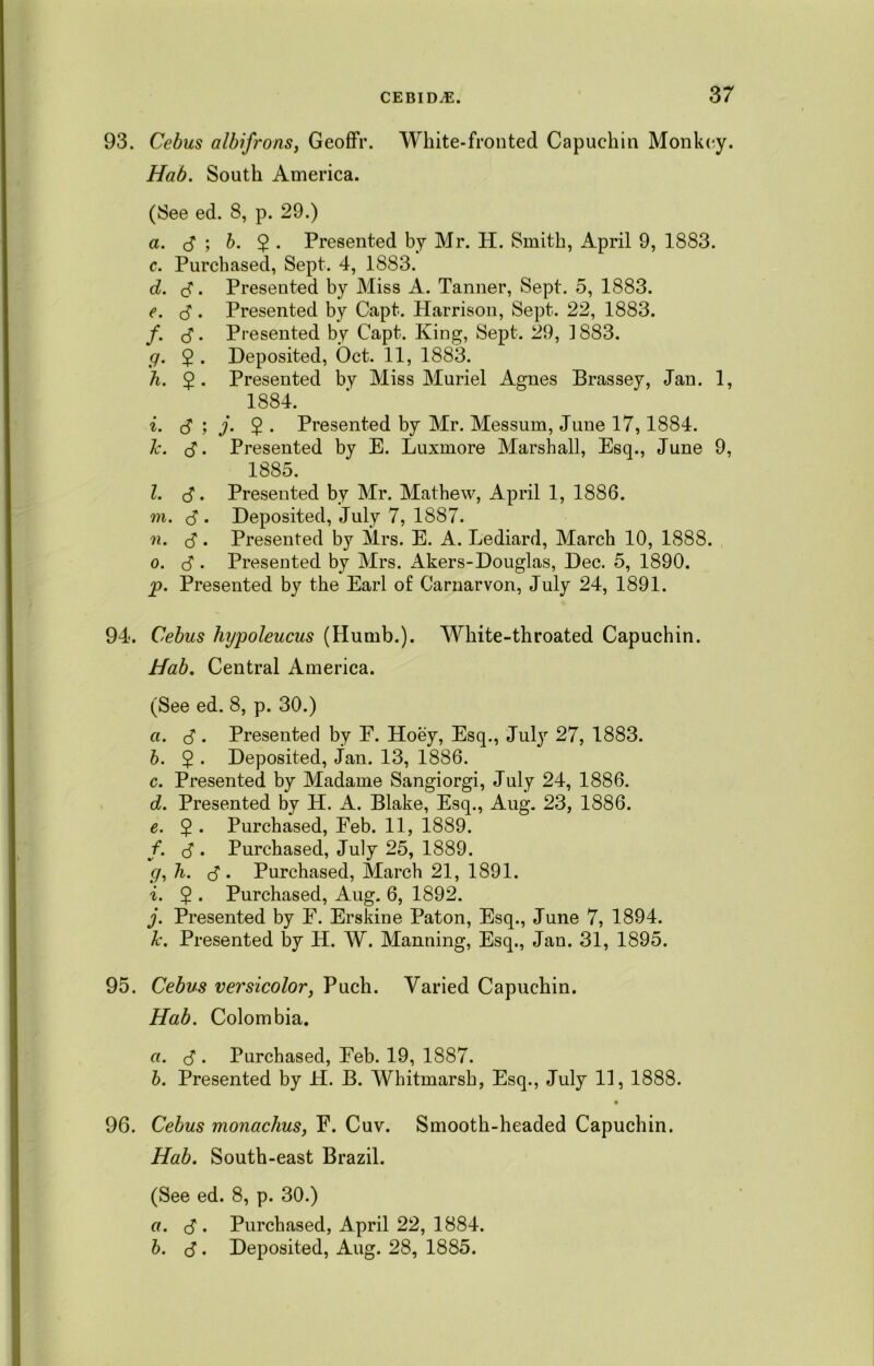 93. Cebus albifrons, Geoffr. White-fronted Capuchin Monkey. Hab. South America. (See ed. 8, p. 29.) a. 3 ; b. 2 ■ Presented by Mr. H. Smith, April 9, 1883. c. Purchased, Sept. 4, 1883. d. 3. Presented by Miss A. Tanner, Sept. 5, 1883. e. <3 . Presented by Capt. Harrison, Sept. 22, 1883. f. 3. Presented by Capt. King, Sept. 29, 1883. g. 2 • Deposited, Oct. 11, 1883. h. $. Presented by Miss Muriel Agnes Brassey, Jan. 1, 1884. i. 3 ; j- 2 • Presented by Mr. Messum, June 17,1884. k. 3. Presented by E. Luxmore Marshall, Esq., June 9, 1885. l. 3. Presented by Mr. Mathew, April 1, 1886. m. 3 • Deposited, July 7, 1887. n. 3. Presented by Mrs. E. A. Lediard, March 10, 1888. o. 3 • Presented by Mrs. Akers-Douglas, Dec. 5, 1890. p. Presented by the Earl of Carnarvon, July 24, 1891. 94. Cebus hypoleucus (Hurnb.). White-throated Capuchin. Hab. Central America. (See ed. 8, p. 30.) a. 3. Presented by E. Hoey, Esq., July 27, 1883. b. $ . Deposited, Jan. 13, 1886. c. Presented by Madame Sangiorgi, July 24, 1886. d. Presented by H. A. Blake, Esq., Aug. 23, 1886. e. 2 • Purchased, Eeb. 11, 1889. /. 3 • Purchased, July 25, 1889. g, h. 3 . Purchased, March 21, 1891. i. 2 • Purchased, Aug. 6, 1892. j. Presented by E. Erskine Paton, Esq., June 7, 1894. k. Presented by H. W. Manning, Esq., Jan. 31, 1895. 95. Cebus versicolor, Puch. Varied Capuchin. Hab. Colombia. a. 3 . Purchased, Eeb. 19, 1887. b. Presented by H. B. Whitmarsh, Esq., July 11, 1888. 96. Cebus monachus, E. Cuv. Smooth-headed Capuchin. Hab. South-east Brazil. (See ed. 8, p. 30.) a. 3 • Purchased, April 22, 1884. b. 3. Deposited, Aug. 28, 1885.