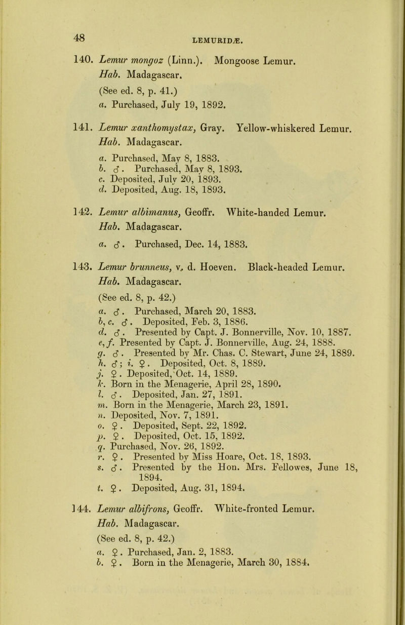 140. Lemur monguz (Linn.). Mongoose Lemur. Hab. Madagascar. (See ed. 8, p. 41.) a. Purchased, July 19, 1892. 141. Lemur xanthomystax, Gray. Yellow-whiskered Lemur. Hab. Madagascar. a. Purchased, May 8, 1883. b. d . Purchased, May 8, 1893. c. Deposited, July 20, 1.893. d. Deposited, Aug. 18, 1893. 142. Lemur albimanus, Geoffr. White-handed Lemur. Hab. Madagascar. a. S • Purchased, Dec. 14, 1883. 143. Lemur brunneus, v, d. Hoeven. Black-headed Lemur. Hab. Madagascar. (See ed. 8, p. 42.) а. . Purchased, March 20, 1883. б, c. <$ . Deposited, Feb. 3, 1886. d. J . Presented by Capt. J. Bonnerville, Nov. 10, 1887. r,/. Presented by Capt. J. Bonnerville, Aug. 24, 1888. g. d • Presented by Mr. Chas. C. Stewart, June 24, 1889. h. 3; i. 2 • Deposited, Oct. 8, 1889. j. 2- Deposited,'Oct. 14, 1889. k. Born in the Menagerie, April 28, 1890. l. <$ . Deposited, Jan. 27, 1891. m. Born in the Menagerie, March 23, 1891. n. Deposited, Nov. 7, 1891. o. 2 • Deposited, Sept. 22, 1892. p. 2 • Deposited, Oct. 15, 1892. q. Purchased, Nov. 26, 1892. r. $ . Presented by Miss Hoare, Oct. 18, 1893. s. $. Presented by the Hon. Mrs. Fellowes, June 18, 1894. t. $ . Deposited, Aug. 31, 1894. 144. Lemur albifrons, Geoffr. White-fronted Lemur. Hab. Madagascar. (See ed. 8, p. 42.) a. $ . Purchased, Jan. 2, 1883. b. 2 • Born in the Menagerie, March 30, 18S4.