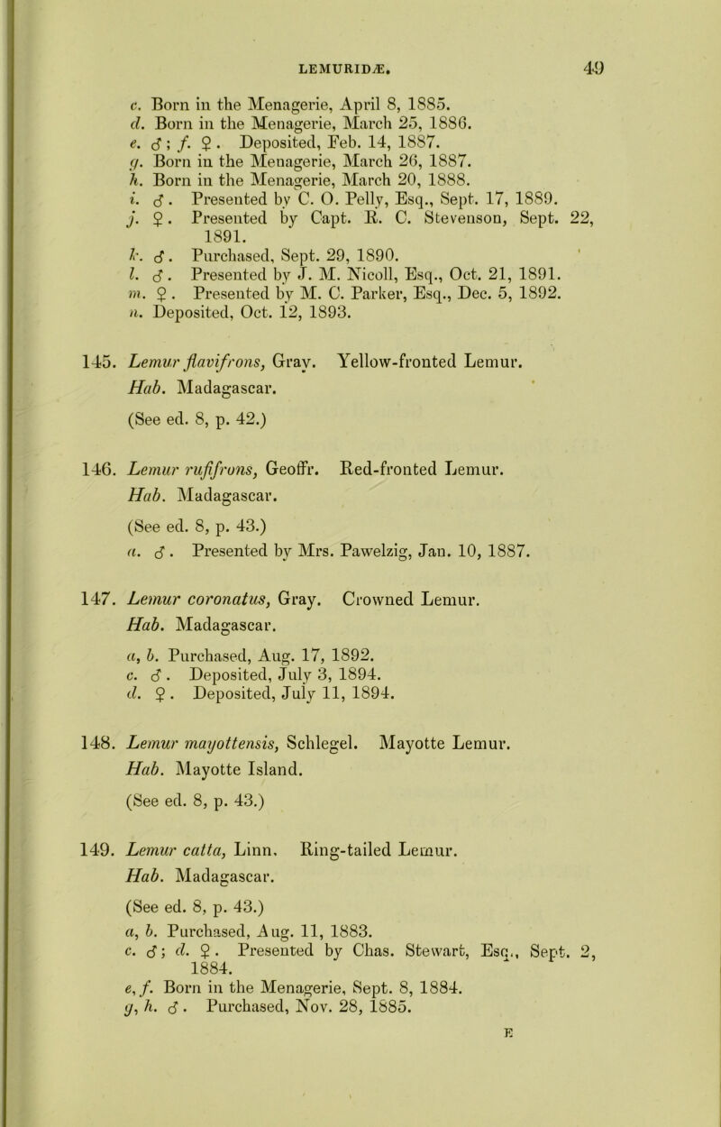 c. Born in the Menagerie, April 8, 1885. cl. Born in the Menagerie, March 25, 1886. e. 3; /. $ . Deposited, Feb. 14, 1887. g. Born in the Menagerie, March 26, 1887. h. Born in the Menagerie, March 20, 1888. i. 3. Presented by C. O. Pelly, Esq., Sept. 17, 1889. j. 5. Presented by Capt. R. C. Stevenson, Sept. 22, 1891. l\ <3 . Purchased, Sept. 29, 1890. l. 3 • Presented by J. M. Nicoll, Esq., Oct. 21, 1891. m. $ . Presented by M. C. Parker, Esq., Dec. 5, 1892. n. Deposited, Oct. 12, 1893. 145. Lemur flavifrons, Gray. Yellow-fronted Lemur. Hab. Madagascar. (See ed. 8, p. 42.) 146. Lemur rufifruiis, Geoffr. Red-fronted Lemur. Hub. Madagascar. (See ed. 8, p. 43.) a. 3 • Presented by Mrs. Pawelzig, Jan. 10, 1887. 147. Lemur coronatus, Gray. Crowned Lemur. Hab. Madagascar. a, b. Purchased, Aug. 17, 1892. c. 3 • Deposited, July 3, 1894. cl. $ . Deposited, Juiy 11, 1894. 148. Lemur mayottensis, Schlegel. Mayotte Lemur. Hab. Mayotte Island. (See ed. 8, p. 43.) 149. Lemur catta, Linn, Ring-tailed Lemur. Hab. Madagascar. (See ed. 8, p. 43.) «, b. Purchased, Aug. 11, 1883. c. 3; cl. $. Presented by Chas. Stewart, Esc., Sept. 2, 1884. e, f. Born in the Menagerie, Sept. 8, 1884. (/, h. 3 . Purchased, Nov. 28, 1885. E