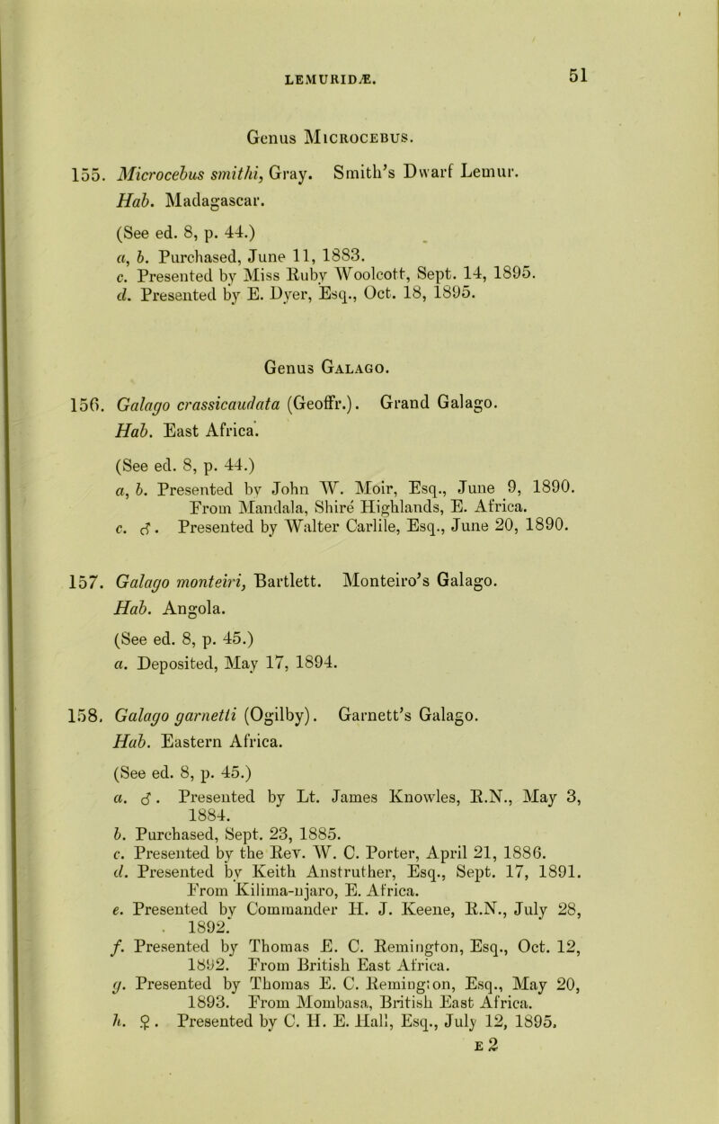 Genus Microcebus. 155. Microcebus smithi, Gray. Smith’s Dwarf Lemur. Hab. Madagascar. (See ed. 8, p. 44.) a, b. Purchased, June 11, 1883. c. Presented by Miss Ruby Woolcott, Sept. 14, 1895. cl. Presented by E. Dyer, Esq., Oct. 18, 1895. Genus Galago. 156. Galago crassicaiulata (Geoffr.). Grand Galago. Hab. East Africa. (See ed. 8, p. 44.) a, b. Presented by John W. Moir, Esq., June 9, 1890. Erom Mandala, Shire Highlands, E. Africa. c. cf. Presented by Walter Garble, Esq., June 20, 1890. 157. Galago monteiri, Bartlett. Monteiro’s Galago. Hab. Angola. (See ed. 8, p. 45.) a. Deposited, May 17, 1894. 158, Galago garnetti (Ogilby). Garnett’s Galago. Hab. Eastern Africa. (See ed. 8, p. 45.) a. $. Presented by Lt. James Knowles, E.N., May 3, 1884. b. Purchased, Sept. 23, 1885. c. Presented by the Key. W. C. Porter, April 21, 1886. cl. Presented by Keith Anstruther, Esq., Sept. 17, 1891. Erom Kilima-njaro, E. Africa. e. Presented by Commander PI. J. Keene, R.N., July 28, . 1892: f. Presented by Thomas E. C. Remington, Esq., Oct. 12, 1392. Erom British East Africa. g. Presented by Thomas E. C. Remington, Esq., May 20, 1893. Erom Mombasa, British East Africa. h. $ . Presented by C. IT. E. Hall, Esq., July 12, 1895, e 2