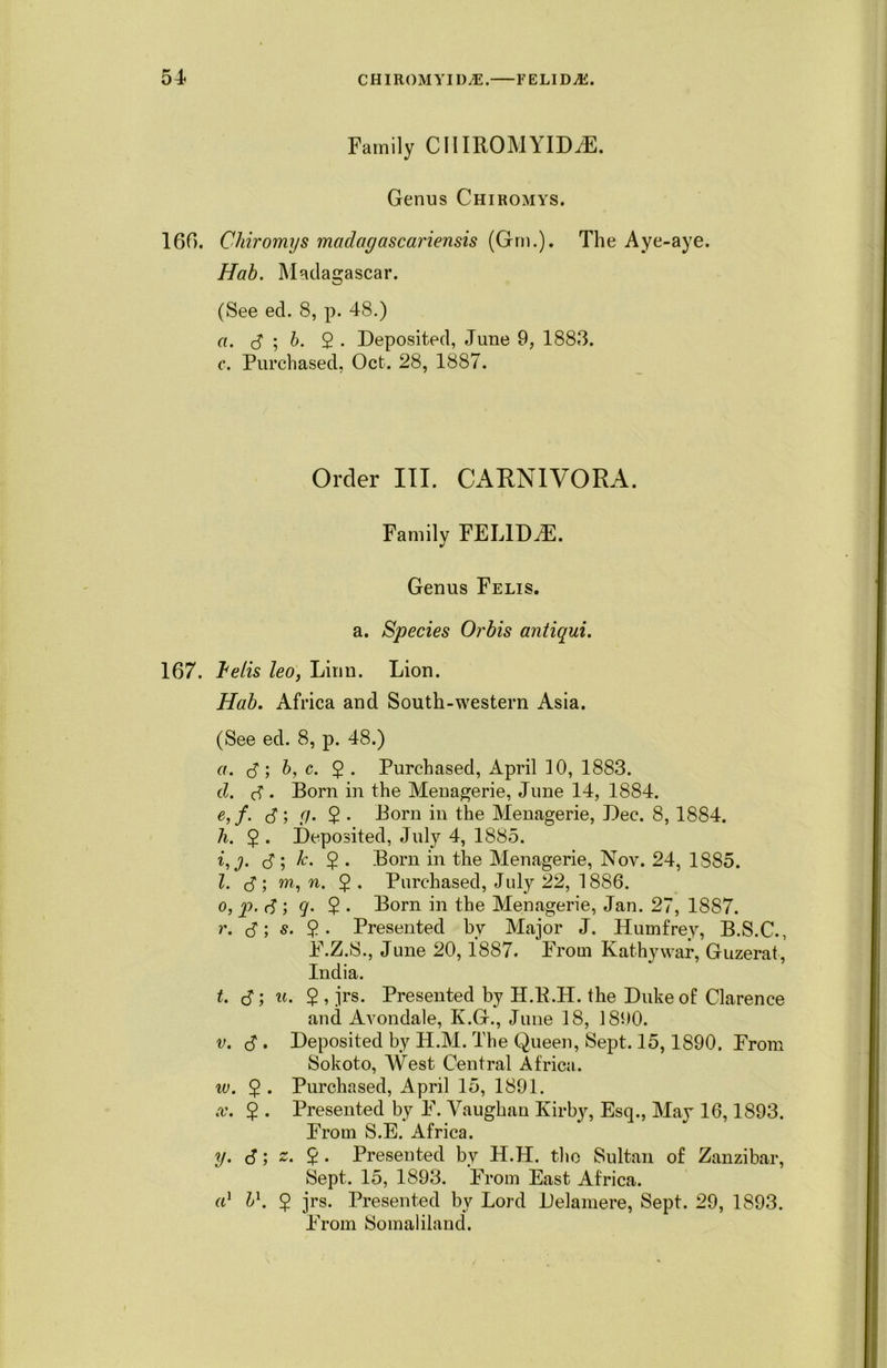 Family CHIROMYID^E. Genus Chiromys. 160. Chiromys mcidagascariensis (Gm.). The Aye-aye. Hab. Madagascar. (See ed. 8, p. 48.) a. S ; b. 2 • Deposited, June 9, 1883. c. Purchased, Oct. 28, 1887. Order III. CARNIVORA. Family FEUDAL Genus Felis. a. Species Orbis antiqui. 167. ~belis leo, Linn. Lion. Hab. Africa and South-western Asia. (See ed. 8, p. 48.) a. <5; b, c. 5 . Purchased, April 10, 1883. d. d . Born in the Menagerie, June 14, 1884. e, f. (S', g- 2 • Born in the Menagerie, Dec. 8, 1884. h. $ . Deposited, July 4, 1885. i, j. <S ; k. $ . Born in the Menagerie, Nov. 24, 1885. 1. (S ; m, n. £ . Purchased, July 22, 1886. o, P- <S ', q- £ • Born in the Menagerie, Jan. 27, 1887. r. (S; s. 2- Presented bv Major J. Humfrey, B.S.C., F.Z.S., June 20,1887. From Kathy war, Guzerat, India. t. (S; u. 2, jrs. Presented by H.R.H. the Duke of Clarence and Avondale, K.G., June 18, 18i>0. v. cS . Deposited by H.M. The Queen, Sept. 15,1890. From Sokoto, West Central Africa. iv. 2 • Purchased, April 15, 1891. x. 2 • Presented by F. Vaughan Kirby, Esq., May 16,1893. From S.E. Africa. y. 6; 2 • Presented by H.H. the Sultan of Zanzibar, Sept. 15, 1893. From East Africa. a' b1. 5 jrs. Presented by Lord Delamere, Sept. 29, 1893. From Somaliland.