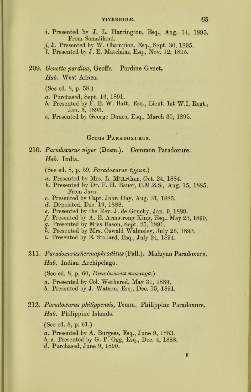 i. Presented by J. L. Harrington, Esq., Aug. 14, 1895. Erom Somaliland. j, k. Presented by W. Champion, Esq., Sept. 30, 1895. 1. Presented by J. E. Matcbam, Esq., Nov. 12, 1895. 209. Genetta pardina, Geoffr. Pardine Genet. Hab. West Africa. (See ed. 8, p. 58.) a. Purchased, Sept. 16, 1891. b. Presented by E. E. W. Batt, Esq., Lieut. 1st W.I. Regt., Jan. 5, 1895. c. Presented by George Danes, Esq., March 30, 1895. Genus Paradoxurus. 210. Paradoxurus niger {Desm.). Common Paradoxure. Hab. India. (See ed. 8, p. 59, Paradoxurus typus.) a. Presented by Mrs. L. McArthur, Oct. 24, 1884. b. Presented by Dr. E. H. Bauer, C.M.Z.S., Aug. 15, 1885. Erom Java. c. Presented by Capt. John Hay, Aug. 31, 3885. d. Deposited, Dec. 19, 1888. e. Presented by the Rev. J. de Gruchy, Jan. 9,1889. /. Presented by A. E. Armstrong King, Esq., May 23,1890. g. Presented by Miss Bason, Sept. 25, 1891. h. Presented by Mrs. Oswald Walmsley, July 26, 1893. i. Presented by E. Stallard, Esq., July 24, 1894. 211. Paradoxurus her maphroditus (Pall.). Malayan Paradoxure. Hab. Indian Archipelago. (See ed. 8, p. 60, Paradoxurus musanga.) a. Presented by Col. Wethered, May 31, 1889. b. Presented by J. Watson, Esq., Dec. 15, 1891. 212. Paradoxurus philippensis, Temm. Philippine Paradoxure. Hab. Philippine Islands. (See ed. 8, p. 61.) a. Presented by A. Burgess, Esq., June 9, 1883. b, c. Presented by G. P. Ogg, Esq., Dec. 4, 1888. d. Purchased, June 9, 1890. F