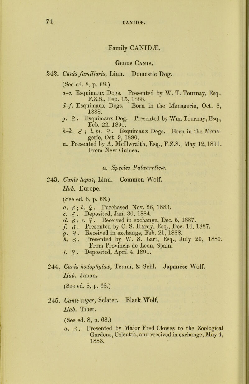 Family CANIDZE. Genus Canis. 242. Canis familiaris, Linn. Domestic Dog. (See ed. 8, p. 68.) a-c. Esquimaux Dogs. Presented by W. T. Tournay, Esq., F.Z.S., Eeb. 15, 1888. cl-f. Esquimaux Dogs. Born in the Menagerie, Oct. 8, 1888. g. $. Esquimaux Dog. Presented by ¥m. Tournay, Esq., Feb. 22, 1890. h-k. S', l, ra. 5 • Esquimaux Dogs. Born in the Mena- gerie, Oct. 9, 1890. n. Presented by A. Mcllwraith, Esq., F.Z.S., May 12,1891. From New Guiuea. a. Species Palceardicce. 243. Canis lupus, Linn. Common Wolf. Hab. Europe. (See ed. 8, p. 68.) a. S', b- $ • Purchased, Nov. 26, 1883. c. S • Deposited, Jan. 30, 1884. d. S', e> 2 • Deceived in exchange, Dec. 5, 1887. /. S • Presented by C. S. Hardy, Esq., Dec. 14, 1887. g. 5 • Deceived in exchange, Feb. 21, 1888. h. S • Presented by W. S. Lart, Esq., July 20, 1889. From Provincia de Leon, Spain. i. 2 • Deposited, April 4, 1891. 244. Canis liodophylax, Temm. & Schl. Japanese Wolf. Hab. Japan. (See ed. 8, p. 68.) 245. Canis niger, Sclater. Black Wolf. Hab. Tibet. (See ed. 8, p. 68.) a. S • Presented by Major Fred Clowes to the Zoological Gardens, Calcutta, and received in exchange, May 4, 1883.